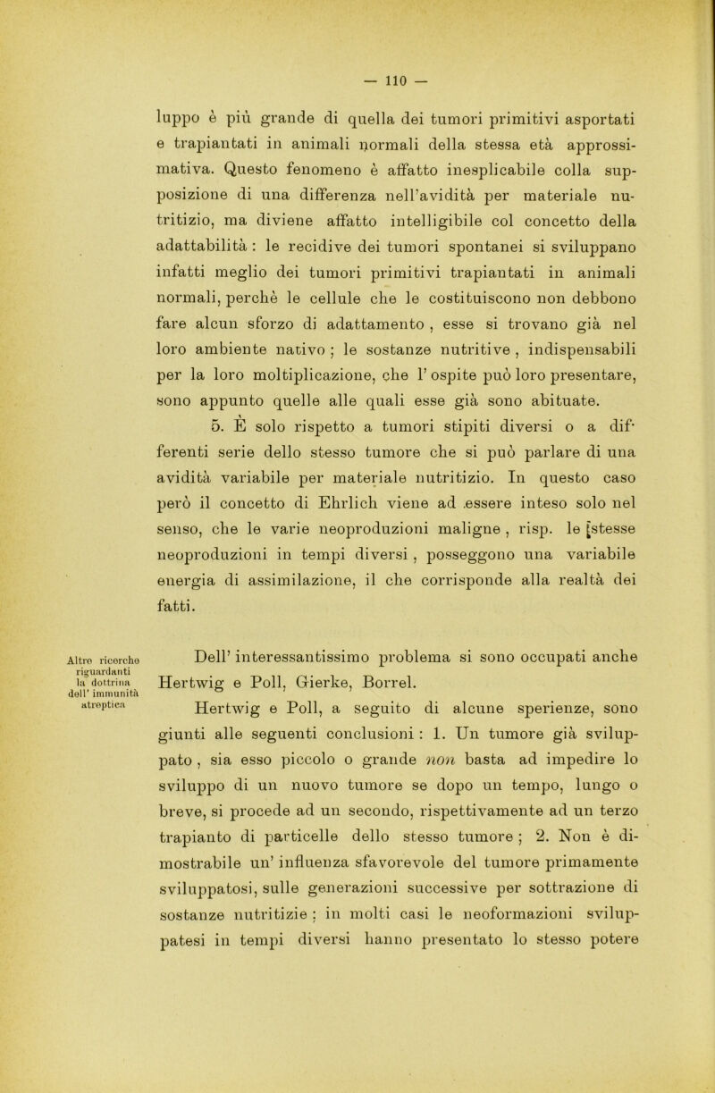 Altro ricerche riguardanti la dottrina dell’ immunità atreptica lappo è più grande di quella dei tumori primitivi asportati e trapiantati in animali normali della stessa età approssi- mativa. Questo fenomeno è affatto inesplicabile colla sup- posizione di una differenza nell’avidità per materiale nu- tritizio, ma diviene affatto intelligibile col concetto della adattabilità : le recidive dei tumori spontanei si sviluppano infatti meglio dei tumori primitivi trapiantati in animali normali, perchè le cellule che le costituiscono non debbono fare alcun sforzo di adattamento , esse si trovano già nel loro ambiente nativo ; le sostanze nutritive , indispensabili per la loro moltiplicazione, che 1’ ospite può loro presentare, sono appunto quelle alle quali esse già sono abituate. 5. E solo rispetto a tumori stipiti diversi o a dif* ferenti serie dello stesso tumore che si può parlare di una avidità variabile per materiale nutritizio. In questo caso però il concetto di Ehrlich viene ad .essere inteso solo nel senso, che le varie neoproduzioni maligne , risp. le [stesse neoproduzioni in tempi diversi , posseggono una variabile energia di assimilazione, il che corrisponde alla realtà dei fatti. Dell’ interessantissimo problema si sono occupati anche Hertwig e Poli, Grierke, Borrel. Hertwig e Poli, a seguito di alcune sperienze, sono giunti alle seguenti conclusioni : 1. Un tumore già svilup- pato , sia esso piccolo o grande non basta ad impedire lo sviluppo di un nuovo tumore se dopo un tempo, lungo o breve, si procede ad un secondo, rispettivamente ad un terzo trapianto di particelle dello stesso tumore ; 2. Non è di- mostrabile un’ influenza sfavorevole del tumore primamente sviluppatosi, sulle generazioni successive per sottrazione di sostanze nutritizie ; in molti casi le neoformazioni svilup- patesi in tempi diversi hanno presentato lo stesso potere