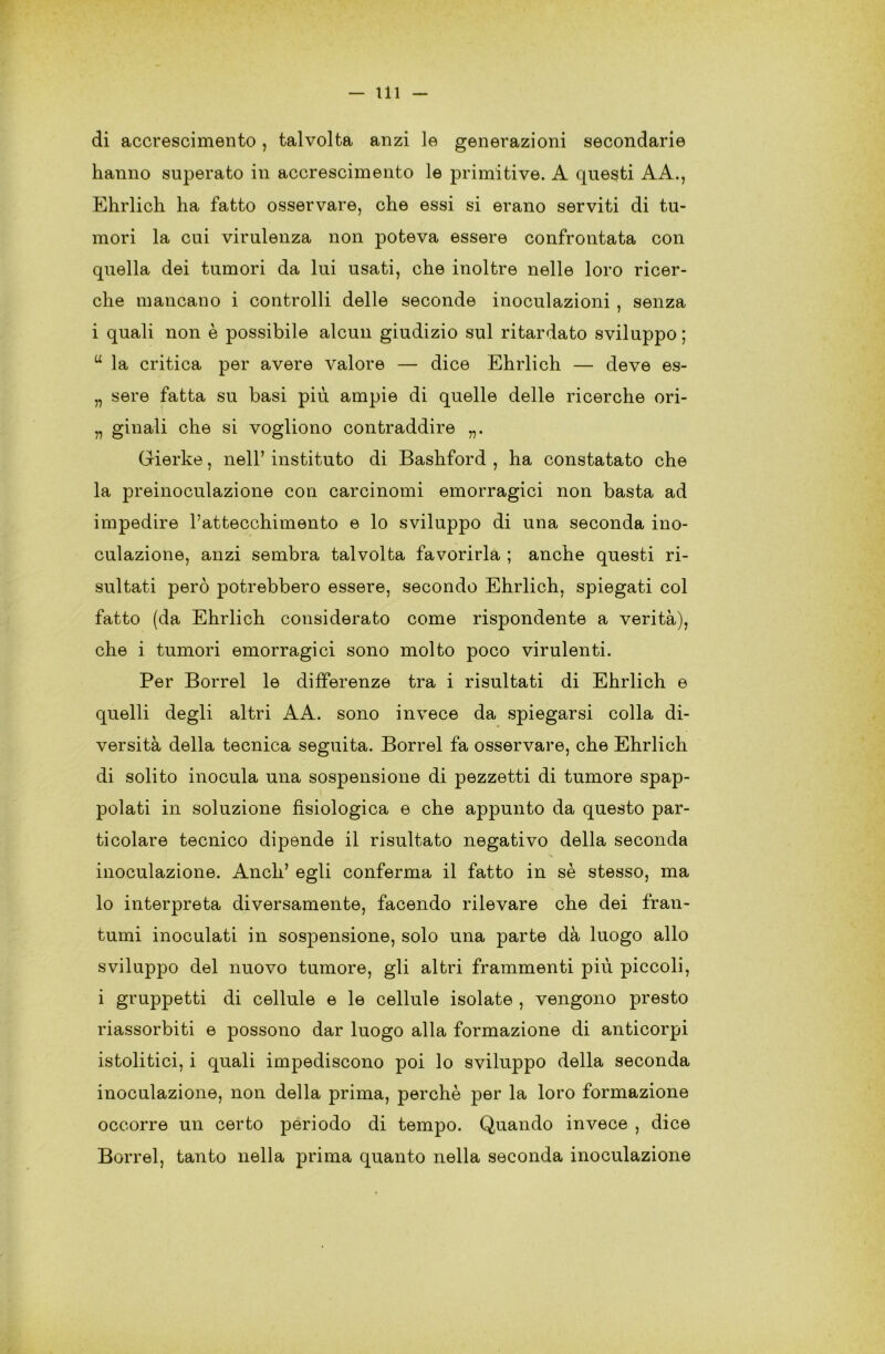 di accrescimento, talvolta anzi le generazioni secondarie hanno superato in accrescimento le primitive. A questi AA., Ehrlich ha fatto osservare, che essi si erano serviti di tu- mori la cui virulenza non poteva essere confrontata con quella dei tumori da lui usati, che inoltre nelle loro ricer- che mancano i controlli delle seconde inoculazioni , senza i quali non è possibile alcun giudizio sul ritardato sviluppo ; u la critica per avere valore — dice Ehrlich — deve es- „ sere fatta su basi più ampie di quelle delle ricerche ori- „ ginali che si vogliono contraddire „. Gierke, nell’ instituto di Bashford , ha constatato che la preinoculazione con carcinomi emorragici non basta ad impedire P attecchimento e lo sviluppo di una seconda ino- culazione, anzi sembra talvolta favorirla ; anche questi ri- sultati però potrebbero essere, secondo Ehrlich, spiegati col fatto (da Ehrlich considerato come rispondente a verità), che i tumori emorragici sono molto poco virulenti. Per Borrel le differenze tra i risultati di Ehrlich e quelli degli altri AA. sono invece da spiegarsi colla di- versità della tecnica seguita. Borrel fa osservare, che Ehrlich di solito inocula una sospensione di pezzetti di tumore spap- polati in soluzione fisiologica e che appunto da questo par- ticolare tecnico dipende il risultato negativo della seconda inoculazione. Aneli’ egli conferma il fatto in sè stesso, ma lo interpreta diversamente, facendo rilevare che dei fran- tumi inoculati in sospensione, solo una parte dà luogo allo sviluppo del nuovo tumore, gli altri frammenti più piccoli, i gruppetti di cellule e le cellule isolate , vengono presto riassorbiti e possono dar luogo alla formazione di anticorpi istolitici, i quali impediscono poi lo sviluppo della seconda inoculazione, non della prima, perchè per la loro formazione occorre un certo periodo di tempo. Quando invece , dice Borrel, tanto nella prima quanto nella seconda inoculazione
