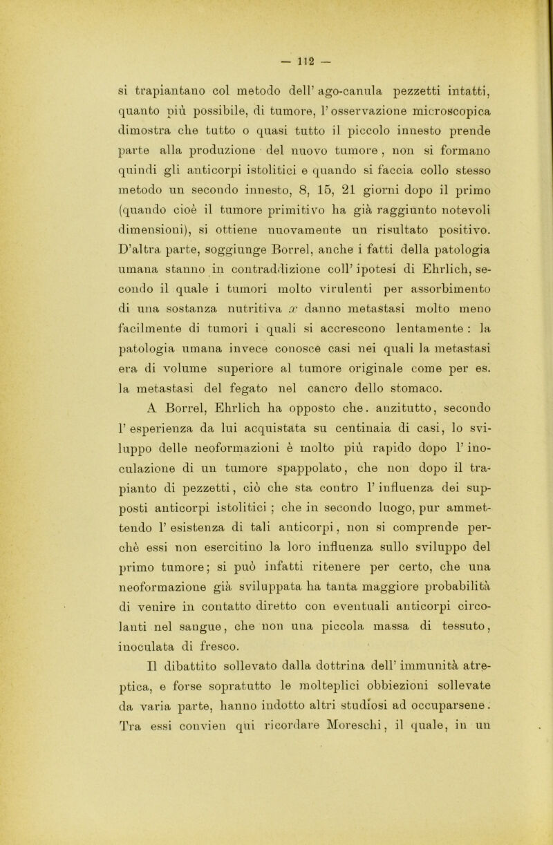 si trapiantano col metodo dell’ago-canula pezzetti intatti, quanto più possibile, di tumore, l’osservazione microscopica dimostra che tatto o quasi tutto il piccolo innesto prende parte alla produzione del nuovo tumore , non si formano quindi gli anticorpi istolitici e quando si faccia collo stesso metodo un secondo innesto, 8, 15, 21 giorni dopo il primo (quando cioè il tumore primitivo ha già raggiunto notevoli dimensioni), si ottiene nuovamente un risultato positivo. D’altra parte, soggiunge Dorrei, anche i fatti della patologia umana stanno in contraddizione coll’ ipotesi di Ehrlich, se- condo il quale i tumori molto virulenti per assorbimento di una sostanza nutritiva co danno metastasi molto meno facilmente di tumori i quali si accrescono lentamente : la patologia umana invece conosce casi nei quali la metastasi era di volume superiore al tumore originale come per es. la metastasi del fegato nel cancro dello stomaco. A Borrel, Ehrlich ha opposto che. anzitutto, secondo 1’ esperienza da lui acquistata su centinaia di casi, lo svi- luppo delle neoformazioni è molto più rapido dopo 1’ ino- culazione di un tumore spappolato, che non dopo il tra- pianto di pezzetti, ciò che sta contro l’influenza dei sup- posti anticorpi istolitici ; che in secondo luogo, pur ammet- tendo 1’ esistenza di tali anticorpi, non si comprende per- chè essi non esercitino la loro influenza sullo sviluppo del primo tumore ; si può infatti ritenere per certo, che una neoformazione già sviluppata ha tanta maggiore probabilità di venire in contatto diretto con eventuali anticorpi circo- lanti nel sangue, che non una piccola massa di tessuto, inoculata di fresco. Il dibattito sollevato dalla dottrina dell’ immunità atre- ptica, e forse sopratutto le molteplici obbiezioni sollevate da varia parte, hanno indotto altri studiosi ad occuparsene. Tra essi convien qui ricordare Moreschi, il quale, in un