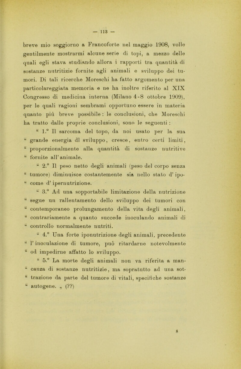 breve mio soggiorno a Francoforte nel maggio 1908, volle gentilmente mostrarmi alcune serie di topi, a mezzo delle quali egli stava studiando allora i rapporti tra quantità di sostanze nutritizie fornite agli animali e sviluppo dei tu- mori. Di tali ricerche Moreschi ha fatto argomento per una particolareggiata memoria e ne ha inoltre riferito al XIX Congresso di medicina interna (Milano 4-8 ottobre 1909), per le quali ragioni sembrami opportuno essere in materia quanto più breve possibile : le conclusioni, che Moreschi ha tratto dalle proprie conclusioni, sono le seguenti : w l.° Il sarcoma del topo, da noi usato per la sua u grande energia di sviluppo, cresce, entro certi limiti, u proporzionalmente alla quantità di sostanze nutritive u fornite all’animale. u 2.° Il peso netto degli animali (peso del corpo senza tf tumore) diminuisce costantemente sia nello stato d’ ipo- u come d’ ipernutrizione. u 3.° Ad una sopportabile limitazione della nutrizione “ segue un rallentamento dello sviluppo dei tumori con w contemporaneo prolungamento della vita degli animali, u contrariamente a quanto succede inoculando animali di u controllo normalmente nutriti. u 4.° Una forte iponutrizione degli animali, precedente u V inoculazione di tumore, può ritardarne notevolmente w od impedirne affatto lo sviluppo. u 5.° La morte degli animali non va riferita a man- u canza di sostanze nutritizie, ma sopratutto ad una sot- w trazione da parte del tumore di vitali, specifiche sostanze u autogene. „ (??) 8