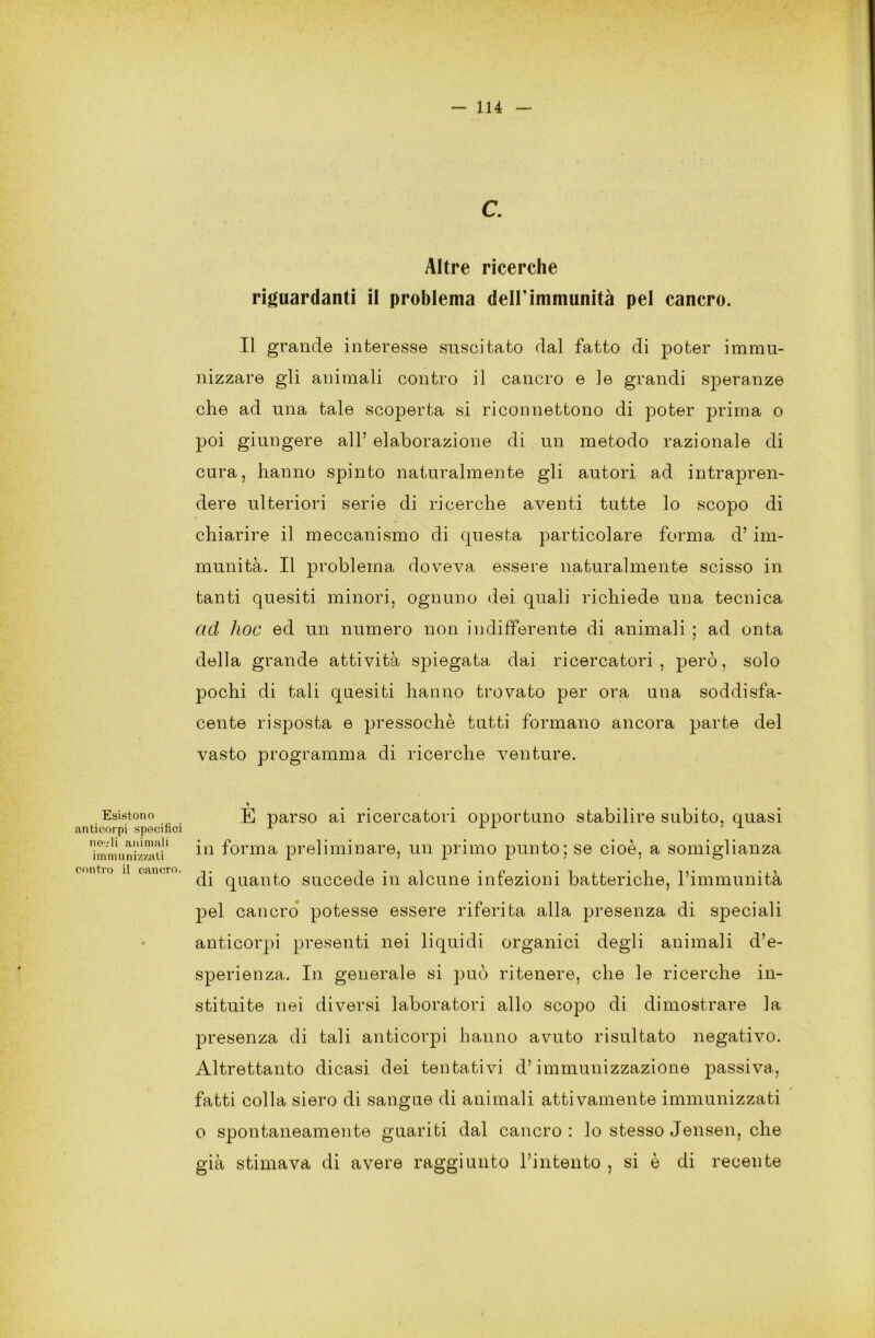 Esistono anticerpi specifici nedi animali immunizzati contro il cancro. c. Altre ricerche riguardanti il problema dell’immunità pel cancro. Il grande interesse suscitato dal fatto di poter immu- nizzare gli animali contro il cancro e le grandi speranze che ad una tale scoperta si riconnettono di poter prima o poi giungere all’ elaborazione di un metodo razionale di cura, hanno spinto naturalmente gli autori ad intrapren- dere ulteriori serie di ricerche aventi tutte lo scopo di chiarire il meccanismo di questa particolare forma d’im- munità. Il problema doveva essere naturalmente scisso in tanti quesiti minori, ognuno dei quali richiede una tecnica ad hoc ed un numero non indifferente di animali ; ad onta della grande attività spiegata dai ricercatori, però, solo pochi di tali quesiti hanno trovato per ora una soddisfa- cente risposta e pressoché tutti formano ancora parte del vasto programma di ricerche venture. E parso ai ricercatori opportuno stabilire subito, quasi in forma preliminare, un primo punto; se cioè, a somiglianza di quanto succede in alcune infezioni batteriche, l’immunità pel cancro potesse essere riferita alla presenza di speciali anticorpi presenti nei liquidi organici degli animali d’e- sperienza. In generale si può ritenere, che le ricerche in- stituite nei diversi laboratori allo scopo di dimostrare la presenza di tali anticorpi hanno avuto risultato negativo. Altrettanto dicasi dei tentativi d’immunizzazione passiva, fatti colla siero di sangue di animali attivamente immunizzati o spontaneamente guariti dal cancro : lo stesso Jensen, che già stimava di avere raggiunto l’intento , si è di recente