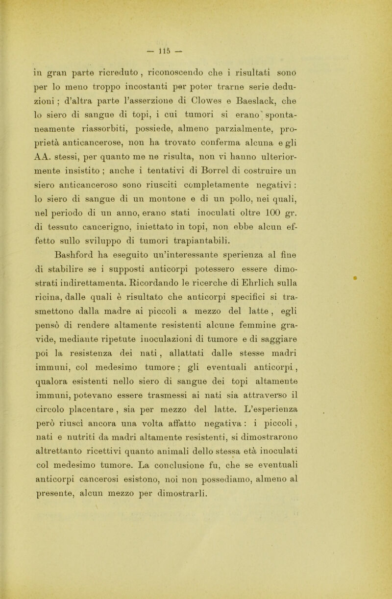 in gran parte ricreduto , riconoscendo che i risultati sono per lo meno troppo incostanti per poter trarne serie dedu- zioni ; d’altra parte l’asserzione di Clowes e Baeslack, che lo siero di sangue di topi, i cui tumori si erano ' sponta- neamente riassorbiti, jDOSsiede, almeno parzialmente, pro- prietà anticancerose, non ha trovato conferma alcuna e gli AA. stessi, per quanto me ne risulta, non vi hanno ulterior- mente insistito ; anche i tentativi di Borrel di costruire un siero anticanceroso sono riusciti completamente negativi : lo siero di sangue di un montone e di un pollo, nei quali, nel periodo di un anno, erano stati inoculati oltre 100 gr. di tessuto cancerigno, iniettato in topi, non ebbe alcun ef- fetto sullo sviluppo di tumori trapiantabili. Bashford ha eseguito un’interessante sperienza al fine di stabilire se i supposti anticorpi potessero essere dimo- strati indirettamenta. Ricordando le ricerche di Ehrlich sulla ricina, dalle quali è risultato che anticorpi specifici si tra- smettono dalla madre ai piccoli a mezzo del latte , egli pensò di rendere altamente resistenti alcune femmine gra- vide, mediante ripetute inoculazioni di tumore e di saggiare poi la resistenza dei nati , allattati dalle stesse madri immuni, col medesimo tumore ; gli eventuali anticorpi , qualora esistenti nello siero di sangue dei topi altamente immuni, potevano essere trasmessi ai nati sia attraverso il circolo placentare , sia per mezzo del latte. L’esperienza però riuscì ancora una volta affatto negativa : i piccoli , nati e nutriti da madri altamente resistenti, si dimostrarono altrettanto ricettivi quanto animali dello stessa età inoculati col medesimo tumore. La conclusione fu, che se eventuali anticorpi cancerosi esistono, noi non possediamo, almeno al presente, alcun mezzo per dimostrarli.