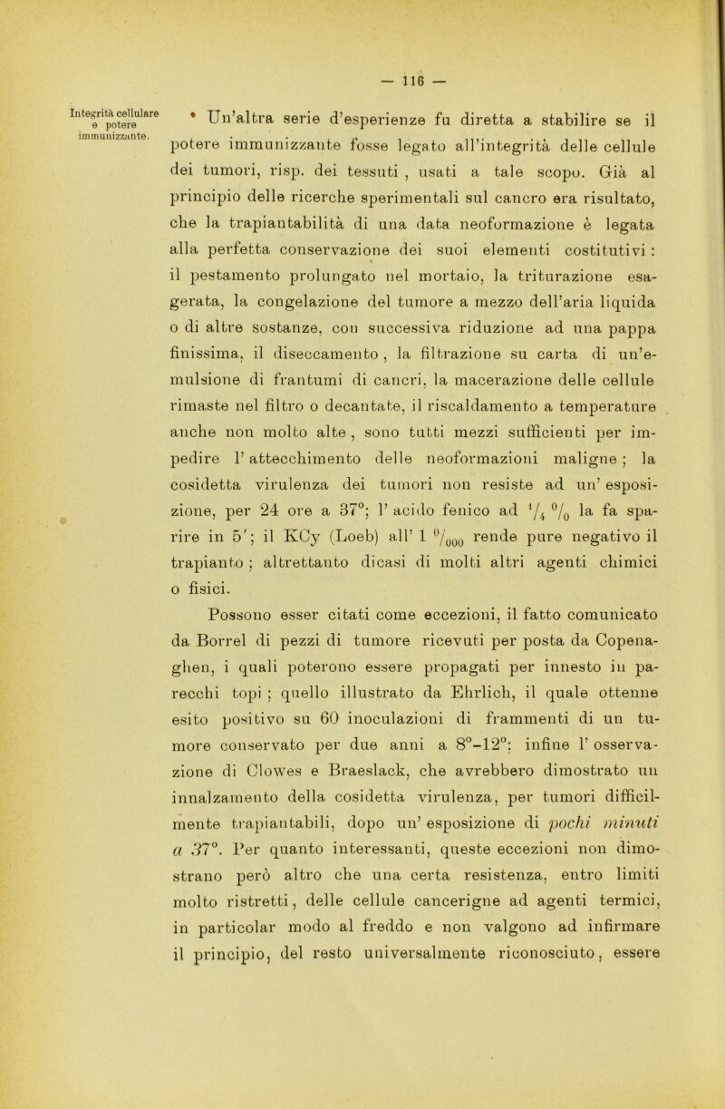 Integrità cellulare e potere immunizzante. * Un’altra serie d’esperienze fu diretta a stabilire se il potere immunizzante fosse legato all’integrità delle cellule dei tumori, risp. dei tessuti , usati a tale scopo. Già al principio delle ricerche sperimentali sul cancro era risultato, che la trapiantabilità di una data neoformazione è legata alla perfetta conservazione dei suoi elementi costitutivi : % il pestamento prolungato nel mortaio, la triturazione esa- gerata, la congelazione del tumore a mezzo dell’aria liquida o di altre sostanze, con successiva riduzione ad una pappa finissima, il diseccamento , la filtrazione su carta di un’e- mulsione di frantumi di cancri, la macerazione delle cellule rimaste nel filtro o decantate, il riscaldamento a temperature anche non molto alte , sono tutti mezzi sufficienti per im- pedire 1’ attecchimento delle neoformazioni maligne ; la cosidetta virulenza dei tumori non resiste ad un’ esposi- zione, per 24 ore a 37°; 1’ acido fenico ad l/i °/0 la fa spa- rire in 5'; il KCy (Loeb) all’ 1 °/000 rende pure negativo il trapianto ; altrettanto dicasi di molti altri agenti chimici o fìsici. Possono esser citati come eccezioni, il fatto comunicato da Porrei di pezzi di tumore ricevuti per posta da Copena- ghen, i quali poterono essere propagati per innesto in pa- recchi topi ; quello illustrato da Ehrlich, il quale ottenne esito positivo su 60 inoculazioni di frammenti di un tu- more conservato per due anni a 8°-12°; infine 1’ osserva- zione di Clowes e Braeslack, che avrebbero dimostrato un innalzamento della cosidetta virulenza, per tumori difficil- mente trapiantabili, dopo un’ esposizione di pochi minuti a 37°. Per quanto interessanti, queste eccezioni non dimo- strano però altro che una certa resistenza, entro limiti molto ristretti, delle cellule cancerigne ad agenti termici, in particolar modo al freddo e non valgono ad infirmare il principio, del resto universalmente riconosciuto, essere