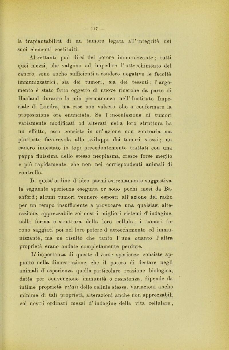 la, trapiantabilità di un tumore legata all’ integrità dei suoi elementi costituiti. Altrettanto può dirsi del potere immunizzante ; tutti quei mezzi, che valgono ad impedire l’attecchimento del cancro, sono anche sufficienti a rendere negative le facoltà immunizzatrici, sia dei tumori, sia dei tessuti; l’argo- mento è stato fatto oggetto di nuove ricerche da parte di Haaland durante la mia permanenza nell’ Instituto Impe- riale di Londra, ma esse non valsero che a confermare la proposizione ora enunciata. Se 1’ inoculazione di tumori variamente modificati od alterati nella loro struttura ha un effetto, esso consiste in un’ azione non contraria ma piuttosto favorevole allo sviluppo dei tumori stessi ; un cancro innestato in topi precedentemente trattati con una pappa finissima dello stesso neoplasma, cresce forse meglio e più rapidamente, che non nei corrispondenti animali di controllo. In quest’ ordine d’ idee panni estremamente suggestiva la seguente sperienza eseguita or sono pochi mesi da Ba- shford ; alcuni tumori vennero esposti all’azione del radio per un tempo insufficiente a provocare una qualsiasi alte- razione, apprezzabile coi nostri migliori sistemi d’indagine, nella forma e struttura delle loro cellule ; i tumori fu- rono saggiati poi nel loro potere d’ attecchimento ed immu- nizzante, ma ne risultò che tanto 1’una quanto l’altra proprietà erano andate completamente perdute. L’importanza di queste diverse sperienze consiste ap- punto nella dimostrazione, che il potere di destare negli animali d’ esperienza quella particolare reazione biologica, detta per convenzione immunità o resistenza, dipende da intime proprietà vitali delle cellule stesse. Variazioni anche minime di tali proprietà, alterazioni anche non apprezzabili coi nostri ordinari mezzi d’ indagine della vita cellulare ,