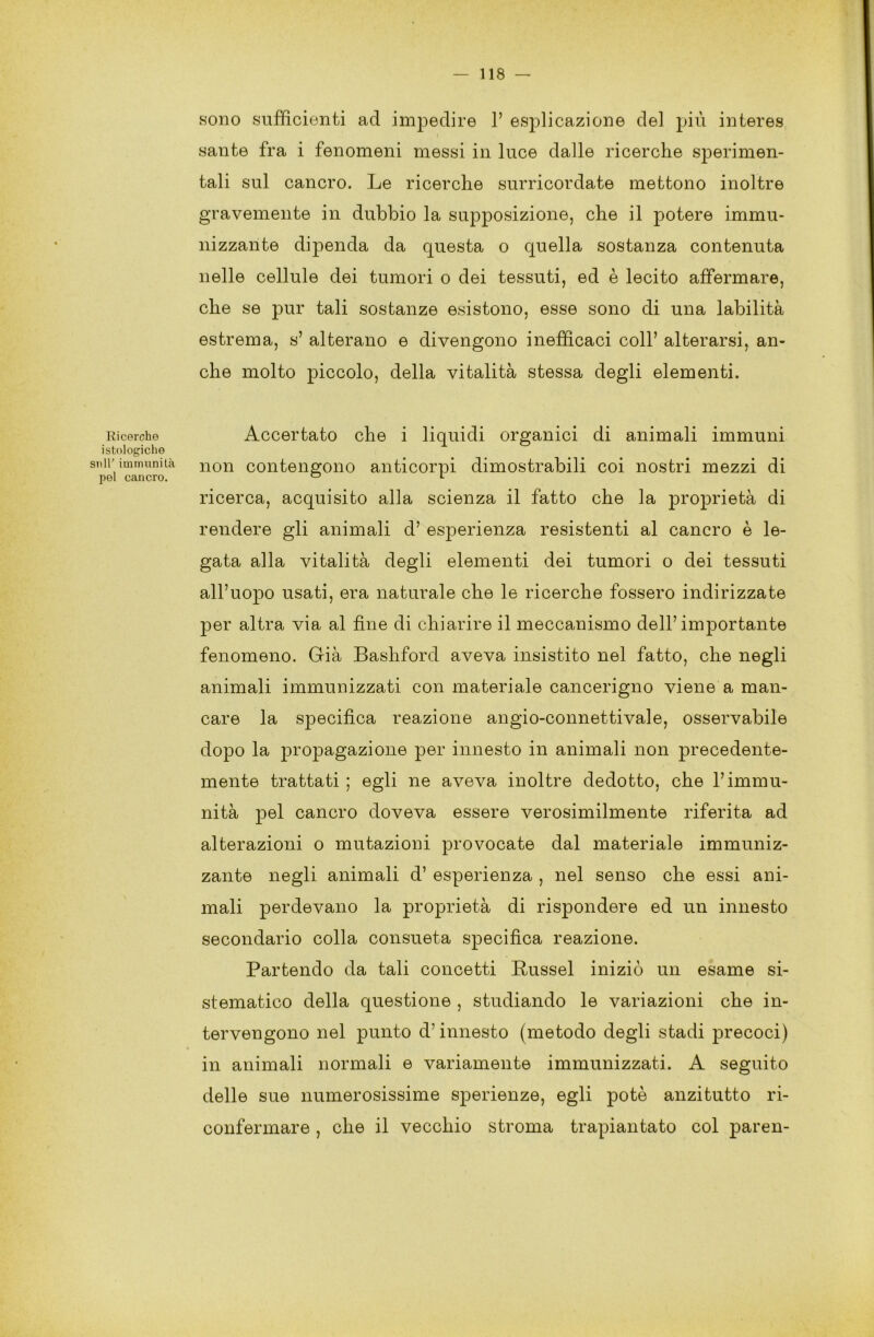 Ricerche istologiche sull’ immunità pel cancro. sono sufficienti ad impedire 1’ esplicazione del più interes sante fra i fenomeni messi in luce dalle ricerche sperimen- tali sul cancro. Le ricerche surricordate mettono inoltre gravemente in dubbio la supposizione, che il potere immu- nizzante dipenda da questa o quella sostanza contenuta nelle cellule dei tumori o dei tessuti, ed è lecito affermare, che se pur tali sostanze esistono, esse sono di una labilità estrema, s’ alterano e divengono inefficaci coll’ alterarsi, an- che molto piccolo, della vitalità stessa degli elementi. Accertato che i liquidi organici di animali immuni non contengono anticorpi dimostrabili coi nostri mezzi di ricerca, acquisito alla scienza il fatto che la proprietà di rendere gli animali d’ esperienza resistenti al cancro è le- gata alla vitalità degli elementi dei tumori o dei tessuti all’uopo usati, era naturale che le ricerche fossero indirizzate per altra via al fine di chiarire il meccanismo dell’importante fenomeno. Già Bashford aveva insistito nel fatto, che negli animali immunizzati con materiale cancerigno viene a man- care la specifica reazione angio-connettivale, osservabile dopo la propagazione per innesto in animali non precedente- mente trattati ; egli ne aveva inoltre dedotto, che l’immu- nità pel cancro doveva essere verosimilmente riferita ad alterazioni o mutazioni provocate dal materiale immuniz- zante negli animali d’ esperienza , nel senso che essi ani- mali perdevano la proprietà di rispondere ed un innesto secondario colla consueta specifica reazione. Partendo da tali concetti Russel iniziò un esame si- stematico della questione , studiando le variazioni che in- tervengono nel punto d’innesto (metodo degli stadi precoci) in animali normali e variamente immunizzati. A seguito delle sue numerosissime sperienze, egli potè anzitutto ri- confermare , che il vecchio stroma trapiantato col paren-