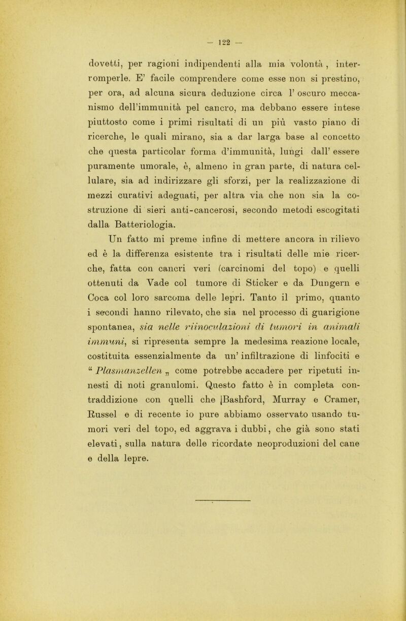 dovetti, per ragioni indipendenti alla mia volontà , inter- romperle. E’ facile comprendere come esse non si prestino, per ora, ad alcuna sicura deduzione circa 1’ oscuro mecca- nismo dell’immunità pel cancro, ma debbano essere intese piuttosto come i primi risultati di un più vasto piano di ricerche, le quali mirano, sia a dar larga base al concetto che questa particolar forma d’immunità, lungi dall’ essere puramente umorale, è, almeno in gran parte, di natura cel- lulare, sia ad indirizzare gli sforzi, per la realizzazione di mezzi curativi adeguati, per altra via che non sia la co- struzione di sieri anti-cancerosi, secondo metodi escogitati dalla Batteriologia. Un fatto mi preme infine di mettere ancora in rilievo ed è la differenza esistente tra i risultati delle mie ricer- che, fatta con cancri veri (carcinomi del topo) e quelli ottenuti da Yade col tumore di Sticker e da Dungern e Coca col loro sarcoma delle lepri. Tanto il primo, quanto i secondi hanno rilevato, che sia nel processo di guarigione spontanea, sia nelle riinoculazioni di tumori in animali immuni, si ripresenta sempre la medesima reazione locale, costituita essenzialmente da un’ infiltrazione di linfociti e “ Plasmanzellen „ come potrebbe accadere per ripetuti in- nesti di noti granulomi. Questo fatto è in completa con- traddizione con quelli che JBashford, Murray e Cramer, Russel e di recente io pure abbiamo osservato usando tu- mori veri del topo, ed aggrava i dubbi, che già sono stati elevati, sulla natura delle ricordate neoproduzioni del cane e della lepre.