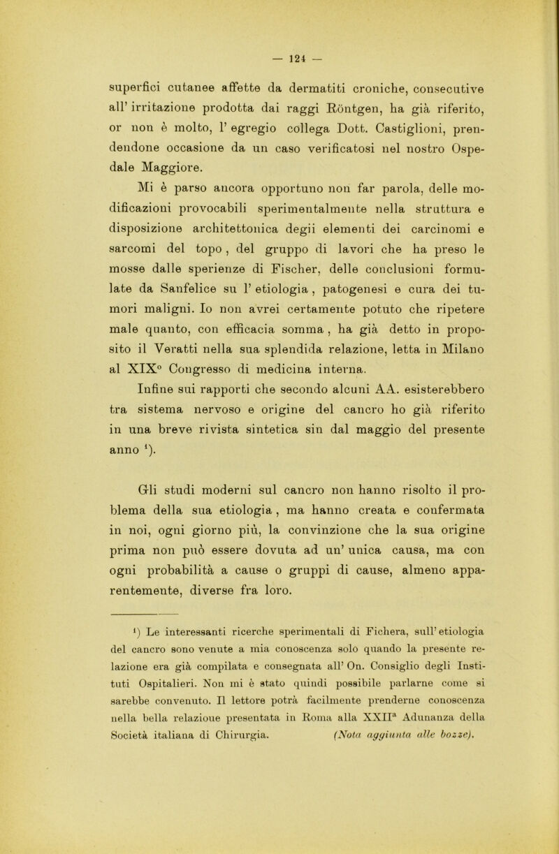 superfici cutanee affette da dermatiti croniche, consecutive all’ irritazione prodotta dai raggi Rontgen, ha già riferito, or non è molto, 1’ egregio collega Dott. Castiglioni, pren- dendone occasione da un caso verificatosi nel nostro Ospe- dale Maggiore. Mi è parso ancora opportuno non far parola, delle mo- dificazioni provocabili sperimentalmente nella struttura e disposizione architettonica degii elementi dei carcinomi e sarcomi del topo , del gruppo di lavori che ha preso le mosse dalle sperienze di Fischer, delle conclusioni formu- late da Sanfelice su 1’ etiologia , patogenesi e cura dei tu- mori maligni. Io non avrei certamente potuto che ripetere male quanto, con efficacia somma , ha già detto in propo- sito il Veratti nella sua splendida relazione, letta in Milano al XIX° Congresso di medicina interna. Infine sui rapporti che secondo alcuni A A. esisterebbero tra sistema nervoso e origine del cancro ho già riferito in una breve rivista sintetica sin dal maggio del presente anno *). Gli studi moderni sul cancro non hanno risolto il pro- blema della sua etiologia , ma hanno creata e confermata in noi, ogni giorno più, la convinzione che la sua origine prima non può essere dovuta ad un’ unica causa, ma con ogni probabilità a cause o gruppi di cause, almeno appa- rentemente, diverse fra loro. {) Le interessanti ricerche sperimentali di Fichera, sull’ etiologia del cancro sono venute a mia conoscenza solo quando la presente re- lazione era già compilata e consegnata all’ On. Consiglio degli Insti- tuti Ospitalieri. Non mi è stato quindi possibile parlarne come si sarebbe convenuto. Il lettore potrà facilmente prenderne conoscenza nella bella relazioue presentata in Roma alla XXIIa Adunanza della Società italiana di Chirurgia. (Nota aggiunta alle bozze).