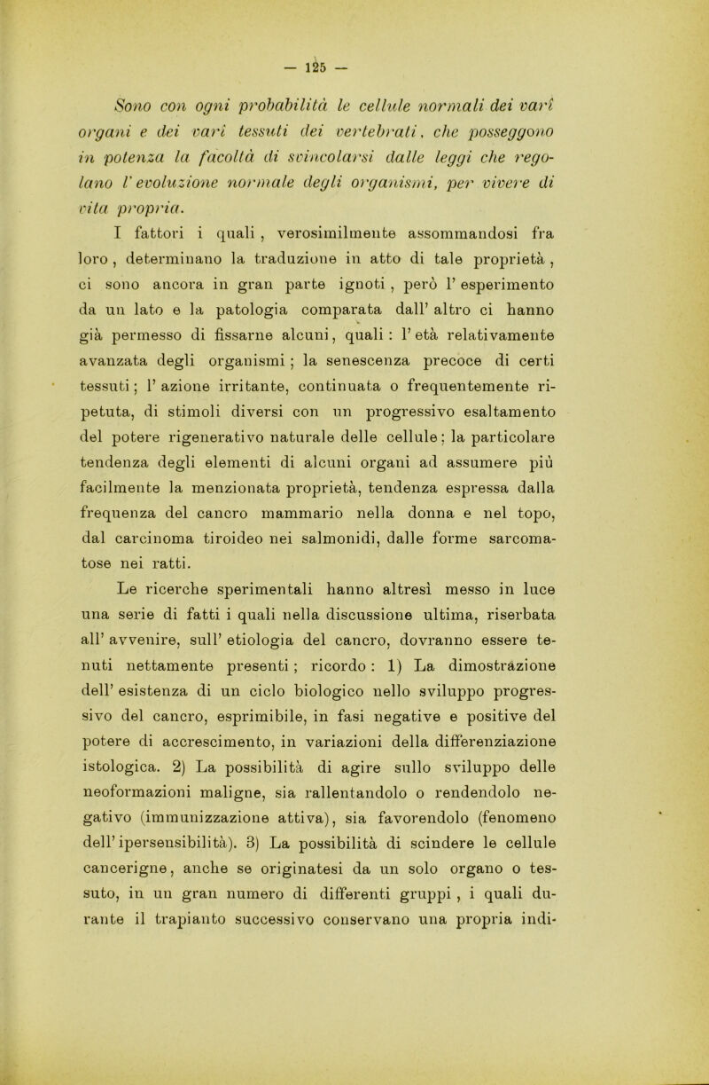 Sono con ogni probabilità le cellule normali dei vari organi e dei vari tessuti dei vertebi'ati, che posseggono in potenza la facoltà di svincolarsi dalle leggi che rego- lano V evoluzione normale degli organismi, per vivere di vita propria. I fattori i quali , verosimilmente assommandosi fra loro , determinano la traduzione in atto di tale proprietà , ci sono ancora in gran parte ignoti , però 1’ esperimento da un lato e la patologia comparata dall’ altro ci hanno già permesso di fissarne alcuni, quali : 1’ età relativamente avanzata degli organismi ; la senescenza precoce di certi tessuti ; 1’ azione irritante, continuata o frequentemente ri- petuta, di stimoli diversi con un progressivo esaltamento del potere rigenerativo naturale delle cellule; la particolare tendenza degli elementi di alcuni organi ad assumere più facilmente la menzionata proprietà, tendenza espressa dalla frequenza del cancro mammario nella donna e nel topo, dal carcinoma tiroideo nei salmonidi, dalle forme sarcoma- tose nei ratti. Le ricerche sperimentali hanno altresì messo in luce una serie di fatti i quali nella discussione ultima, riserbata all’ avvenire, sull’ etiologia del cancro, dovranno essere te- nuti nettamente presenti ; ricordo : 1) La dimostrazione dell’ esistenza di un ciclo biologico nello sviluppo progres- sivo del cancro, esprimibile, in fasi negative e positive del potere di accrescimento, in variazioni della differenziazione istologica. 2) La possibilità di agire sullo sviluppo delle neoformazioni maligne, sia rallentandolo o rendendolo ne- gativo (immunizzazione attiva), sia favorendolo (fenomeno dell’ipersensibilità). 3) La possibilità di scindere le cellule cancerigne, anche se originatesi da un solo organo o tes- suto, in un gran numero di differenti gruppi , i quali du- rante il trapianto successivo conservano una propria indi-