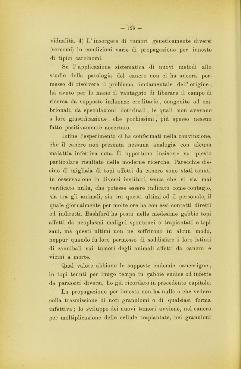 vidualità. 4) L’ insorgere di tumori geneticamente diversi (sarcomi) in condizioni varie di propagazione per innesto di tipici carcinomi. Se 1’ applicazione sistematica di nuovi metodi allo studio della patologia del cancro non ci ha ancora per- messo di risolvere il problema fondamentale dell’ origine , ha avuto per lo meno il vantaggio di liberare il campo di ricerca da supposte influenze ereditarie , congenite od em- brionali, da speculazioni dottrinali , le quali non avevano a loro giustificazione , che pochissimi , più spesso nessun fatto positivamente accertato. Infine l’esperimento ci ha confermati nella convinzione, che il cancro non presenta nessuna analogia con alcuna malattia infettiva nota. E opportuno insistere su questo particolare risultato delle moderne ricerche. Parecchie die- cine di migliaia di topi affetti da cancro sono stati tenuti in osservazione in diversi insti tu ti, senza che si sia mai verificato nulla, che potesse essere indicato come contagio, sia tra gli animali, sia tra questi ultimi ed il personale, il quale giornalmente per molte ore ha con essi contatti diretti od indiretti. Bashford ha posto nelle medesime gabbie topi affetti da neoplasmi maligni spontanei o trapiantati e topi sani, ma questi ultimi non ne soffrirono in alcun modo, neppur quando fu loro permesso di soddisfare i loro istinti di cannibali sui tumori degli animali affetti da cancro e vicini a morte. Qual valore abbiano le supposte endemìe cancerigne , in topi tenuti per lungo tempo in gabbie sudice od infette da parassiti diversi, ho già ricordato in precedente capitolo. La propagazione per innesto non ha nulla a che vedere colla trasmissione di noti granulomi o di qualsiasi forma infettiva ; lo sviluppo dei nuovi tumori avviene, nel cancro per moltiplicazione delle cellule trapiantate, nei granuloni