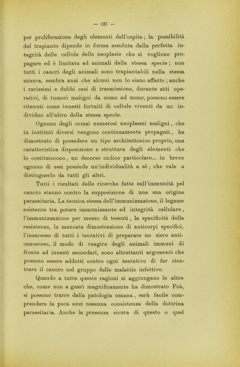 per proliferazione degli elementi dell’ospite ; la possibilità del trapianto dipende in forma assoluta dalla perfetta in- tegrità delle cellule delle neoplasie che si vogliono pro- pagare ed è limitata ad animali della stessa specie ; non tutti i cancri degli animali sono trapiantabili nella stessa misura, sembra anzi che alcuni non lo siano affatto ; anche i rarissimi e dubbi casi di trasmissione, durante atti ope- rativi, di tumori maligni da uomo ad uomo, possono essere ritenuti come innesti fortuiti di cellule viventi da un in- dividuo all’altro della stessa specie. Ognuno degli ormai numerosi neoplasmi maligni, che in insti tu ti diversi vengono continuamente propagati , ha dimostrato di possedere un tipo architettonico proprio, una caratteristica disposizione e struttura degli elementi che lo costituiscono , un decorso ciclico particolare... in breve ognuno di essi possiede un’individualità a sè , che vale a distinguerlo da tutti gli altri. Tutti i risultati delle ricerche fatte sull’immunità pel cancro stanno contro la supposizione di una sua origine parassitaria. La tecnica stessa dell’immunizzazione, il legame esistente tra potere immunizzante ed integrità cellulare , l’immunizzazione per mezzo di tessuti , la specificità della resistenza, la mancata dimostrazione di anticorpi specifici, l’insucesso di tutti i tentativi di preparare un siero anti- canceroso, il modo di reagire degli animali immuni di fronte ad innesti secondari, sono altrettanti argomenti che possono essere addotti contro ogni tentativo di far rien- trare il cancro nel gruppo delle malattie infettive. Quando a tutte queste ragioni si aggiungano le altre che, come non a guari magnificamente ha dimostrato Foà, si possono trarre dalla patologia umana , sarà fàcile com- prendere la poca anzi nessuna consistenza della dottrina parassitarla. Anche la presenza sicura di questo o quel