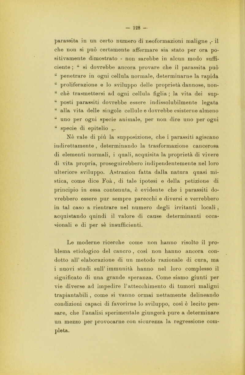 parassita in un certo numero di neoformazioni maligne il che non si può certamente affermare sia stato per ora po- sitivamente dimostrato - non sarebbe in alcun modo suffi- ciente ; “ si dovrebbe ancora provare che il parassita può u penetrare in ogni cellula normale, determinarne la rapida u proliferazione e lo sviluppo delle proprietà dannose, non- u che trasmettersi ad ogni cellula figlia ; la vita dei sup- u posti parassiti dovrebbe essere indissolubilmente legata “ alla vita delle singole cellule e dovrebbe esisterne almeno u uno per ogni specie animale, per non dire uno per ogni “ specie di epitelio „. Nè vale di più la supposizione, che i parassiti agiscano indirettamente , determinando la trasformazione cancerosa di elementi normali, i quali, acquisita la proprietà di vivere di vita propria, proseguirebbero indipendentemente nel loro ulteriore sviluppo. Astrazion fatta dalla natura quasi mi- stica, come dice Foà , di tale ipotesi e della petizione di principio in essa contenuta, è evidente che i parassiti do- vrebbero essere pur sempre parecchi e diversi e verrebbero in tal caso a rientrare nel numero degli irritanti locali , acquistando quindi il valore di cause determinanti occa- sionali e di per sè insufficienti. Le moderne ricerche come non hanno risolto il pro- blema etiologico del cancro , così non hanno ancora con- dotto all’ elaborazione di un metodo razionale di cura, ma i nuovi studi sull’ immunità hanno nel loro complesso il significato di una grande speranza. Come siamo giunti per vie diverse ad impedire l'attecchimento di tumori maligni trapiantabili , come si vanno ormai nettamente delineando condizioni capaci di favorirne lo sviluppo, così è lecito pen- sare, che Fanalisi sperimentale giungerà pure a determinare un mezzo per provocarne con sicurezza la regressione coni-