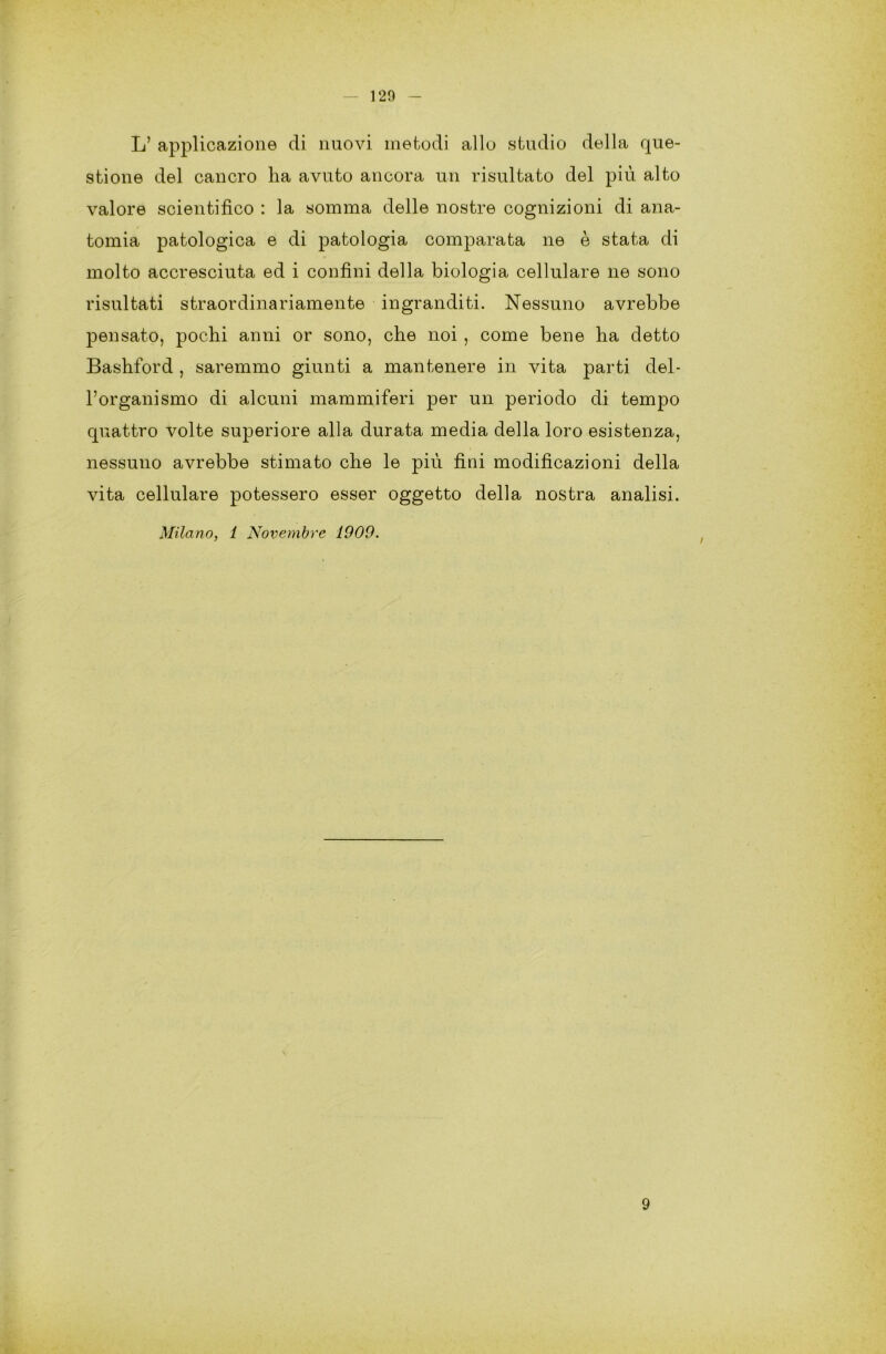 L’ applicazione di nuovi metodi allo studio della que- stione del cancro ha avuto ancora un risultato del più alto valore scientifico : la somma delle nostre cognizioni di ana- tomia patologica e di patologia comparata ne è stata di molto accresciuta ed i confini della biologia cellulare ne sono risultati straordinariamente ingranditi. Nessuno avrebbe pensato, pochi anni or sono, che noi, come bene ha detto Bashford , saremmo giunti a mantenere in vita parti del- l’organismo di alcuni mammiferi per un periodo di tempo quattro volte superiore alla durata media della loro esistenza, nessuno avrebbe stimato che le più fini modificazioni della vita cellulare potessero esser oggetto della nostra analisi. Milano, 1 Novembre 1909. 9