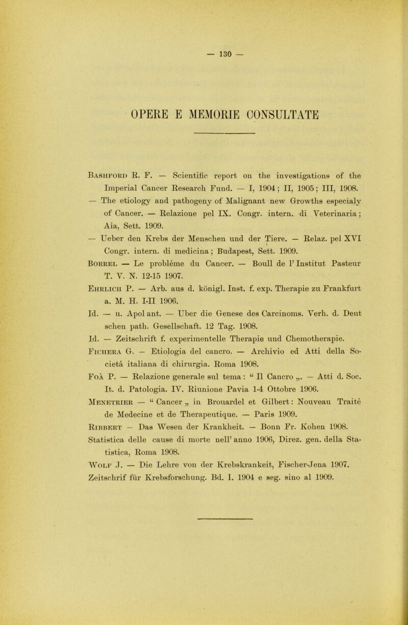 OPERE E MEMORIE CONSULTATE Bashford R. F. — Scientific repórt on thè investigations of thè Imperiai Cancer Research Fund. — I, 1904 ; II, 1905 ; III, 1908. — The etiology and pathogeny of Malignant new Growths especialy of Cancer. — Relazione pel IX. Congr. intera, di Veterinaria ; Aia, Sett. 1909. — Ueber den Krebs der Menschen und der Tiere. — Relaz. pel XYI Congr. intera, di medicina ; Budapest, Sett. 1909. Borrel — Le probléme du Cancer. — Boull de l’Institut Pasteur T. V. N. 12-15 1907. Ehrlicii P. — Arb. ans d. kònigl. Inst. f. exp. Therapie zu Frankfurt a. M. H. I-II 1906. Id. — u. Apoi ant. — Uber die Genese des Carcinoms. Yerh. d. Deut schen path. Gesellschaft. 12 Tag. 1908. Id. — Zeitschrift f. experimentelle Therapie und Cliemotherapie. Fichera G. — Etiologia del cancro. — Archivio ed Atti della So- cietà italiana di chirurgia. Roma 1908. FoÀ P. — Relazione generale sul tema : u II Cancro „. — Atti d. Soc. It. d. Patologia. IY. Riunione Pavia 1-4 Ottobre 1906. Menetrier — “ Cancer „ in Brouardel et Gilbert : Nouveau Traité de Medecine et de Therapeutique. — Paris 1909. Ribbert — Das Wesen der Krankheit. — Bonn Fr. Kohen 1908. Statistica delle cause di morte nell’ anno 1906, Direz. gen. della Sta- tistica, Roma 1908. Wolf J. — Die Lehre von der Krebskrankeit, Fischer-Jena 1907. Zeitschrif fùr Krebsforschung. Bd. I. 1904 e seg. sino al 1909.