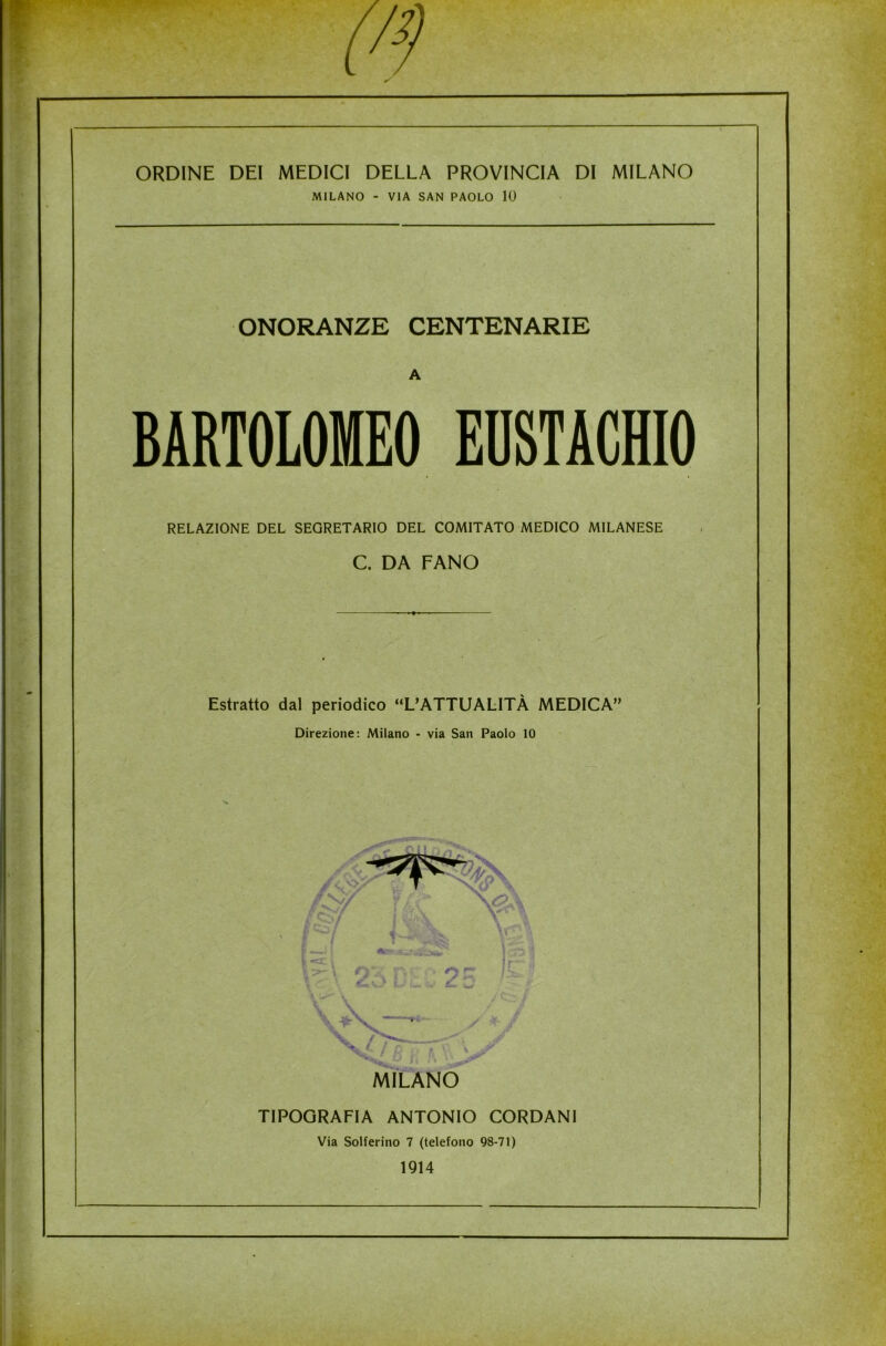 ONORANZE CENTENARIE BARTOLOMEO EUSTACHIO RELAZIONE DEL SEGRETARIO DEL COMITATO MEDICO MILANESE C. DA FANO Estratto dal periodico “L’ATTUALITÀ MEDICA» Direzione: Milano - via San Paolo 10 g f. v ^ / K y ft \ MILANO TIPOGRAFIA ANTONIO CORDANI Via Solferino 7 (telefono 98-71) 1914 MILANO - VIA SAN PAOLO 10 A