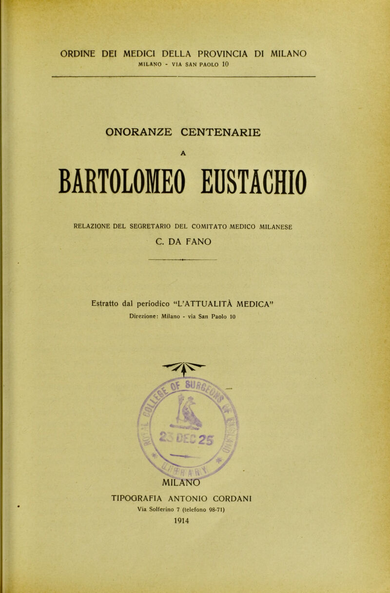 ORDINE DEI MEDICI DELLA PROVINCIA DI MILANO MILANO - VIA SAN PAOLO 10 ONORANZE CENTENARIE A BARTOLOMEO EUSTACHIO RELAZIONE DEL SEGRETARIO DEL COMITATO MEDICO MILANESE C. DA FANO Estratto dal periodico “L’ATTUALITÀ MEDICA” Direzione: Milano - via San Paolo 10 MILANO TIPOGRAFIA ANTONIO CORDANI Via Solferino 7 (telefono 98-71) 1914