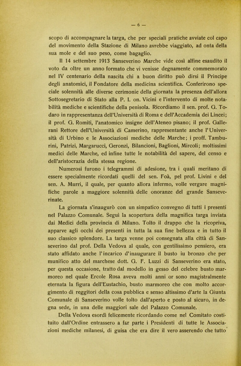 scopo di accompagnare la targa, che per speciali pratiche avviate col capo del movimento della Stazione di Milano avrebbe viaggiato, ad onta della sua mole e del suo peso, come bagaglio. Il 14 settembre 1913 Sanseverino Marche vide così alfine esaudito il voto da oltre un anno formato che vi venisse degnamente commemorato nel IV centenario della nascita chi a buon diritto può dirsi il Principe degli anatomici, il Fondatore della medicina scientifica. Conferirono spe- ciale solennità alle diverse cerimonie della giornata la presenza dell’allora Sottosegretario di Stato alla P. I. on. Vicini e l’intervento di molte nota- bilità mediche e scientifiche della penisola. Ricordiamo il sen. prof. G. To- daro in rappresentanza dell’Università di Roma e dell’Accademia dei Lincei; il prof. G. Romiti, l’anatomico insigne dell’Ateneo pisano; il prof. Galle- rai Rettore dell’Università di Camerino, rappresentante anche l’Univer- sità di Urbino e le Associazioni mediche delle Marche; i proff. Tambu- rini, Patrizi, Margarucci, Geronzi, Bilancioni, Baglioni, Mircoli; moltissimi medici delle Marche, ed infine tutte le notabilità del sapere, del censo e dell’aristocrazia della stessa regione. Numerosi furono i telegrammi di adesione, tra i quali meritano di essere specialmente ricordati quelli del sen. Foà, pel prof. Livini e del sen. A. Murri, il quale, per quanto allora infermo, volle vergare magni- fiche parole a maggiore solennità delle onoranze del grande Sanseve- rinate. La giornata s’inaugurò con un simpatico convegno di tutti i presenti nel Palazzo Comunale. Seguì la scopertura della magnifica targa inviata dai Medici della provincia di Milano. Tolto il drappo che la ricopriva, apparve agli occhi dei presenti in tutta la sua fine bellezza e in tutto il suo classico splendore. La targa venne poi consegnata alla città di San- severino dal prof. Della Vedova al quale, con gentilissimo pensiero, era stato affidato anche l’incarico d’inaugurare il busto iu bronzo che per munifico atto del marchese dott. G. F. Luzzi di Sanseverino era stato, per questa occasione, tratto dal modello in gesso del celebre busto mar- moreo nel quale Ercole Rosa aveva molti anni or sono magistralmente eternata la figura dell’Eustachio, busto marmoreo che con molto accor- gimento di reggitori della cosa pubblica e senso altissimo d’arte la Giunta Comunale di Sanseverino volle tolto dall’aperto e posto al sicuro, in de- gna sede, in una delle maggiori sale del Palazzo Comunale. Della Vedova esordì felicemente ricordando come nel Comitato costi- tuito dall’Ordine entrassero a far parte i Presidenti di tutte le Associa- zioni mediche milanesi, di guisa che era dire il vero asserendo che tutto