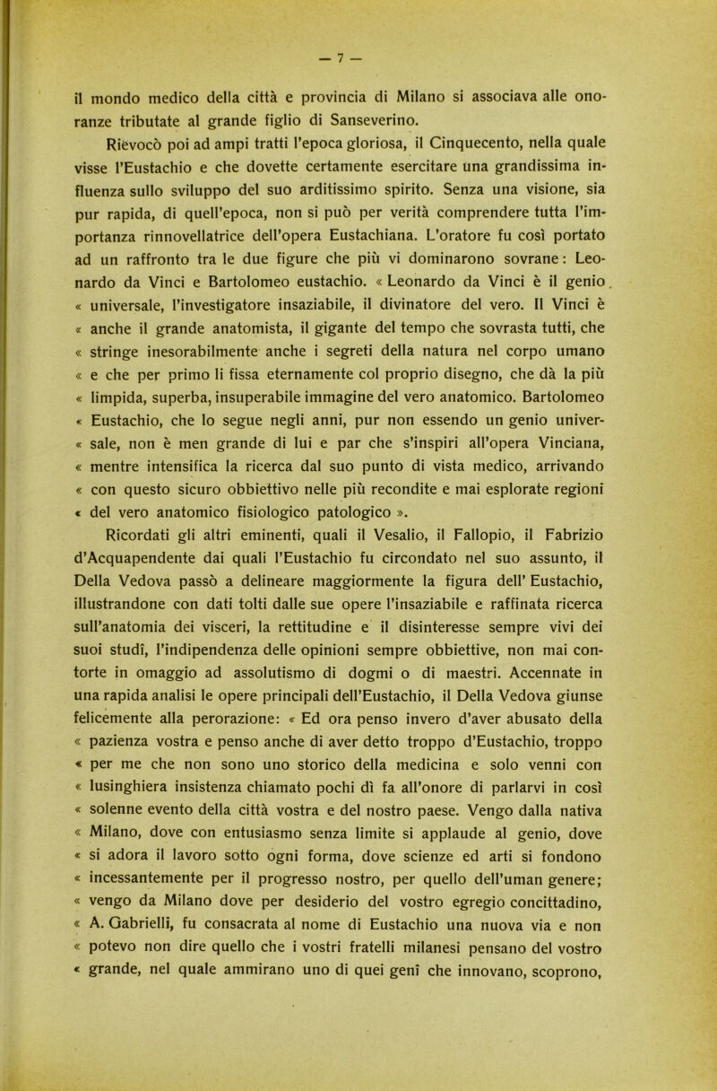 il mondo medico della città e provincia di Milano si associava alle ono- ranze tributate al grande figlio di Sanseverino. Rievocò poi ad ampi tratti l’epoca gloriosa, il Cinquecento, nella quale visse l’Eustachio e che dovette certamente esercitare una grandissima in- fluenza sullo sviluppo del suo arditissimo spirito. Senza una visione, sia pur rapida, di quell’epoca, non si può per verità comprendere tutta l’im- portanza rinnovellatrice dell’opera Eustachiana. L’oratore fu così portato ad un raffronto tra le due figure che più vi dominarono sovrane : Leo- nardo da Vinci e Bartolomeo eustachio. « Leonardo da Vinci è il genio. « universale, l’investigatore insaziabile, il divinatore del vero. Il Vinci è « anche il grande anatomista, il gigante del tempo che sovrasta tutti, che « stringe inesorabilmente anche i segreti della natura nel corpo umano « e che per primo li fissa eternamente col proprio disegno, che dà la più « limpida, superba, insuperabile immagine del vero anatomico. Bartolomeo « Eustachio, che lo segue negli anni, pur non essendo un genio univer- « sale, non è men grande di lui e par che s’inspiri all’opera Vinciana, « mentre intensifica la ricerca dal suo punto di vista medico, arrivando « con questo sicuro obbiettivo nelle più recondite e mai esplorate regioni « del vero anatomico fisiologico patologico ». Ricordati gli altri eminenti, quali il Vesalio, il Fallopio, il Fabrizio d’Acquapendente dai quali l’Eustachio fu circondato nel suo assunto, il Della Vedova passò a delineare maggiormente la figura dell’ Eustachio, illustrandone con dati tolti dalle sue opere l’insaziabile e raffinata ricerca sull’anatomia dei visceri, la rettitudine e il disinteresse sempre vivi dei suoi studi, l’indipendenza delle opinioni sempre obbiettive, non mai con- torte in omaggio ad assolutismo di dogmi o di maestri. Accennate in una rapida analisi le opere principali dell’Eustachio, il Della Vedova giunse felicemente alla perorazione: « Ed ora penso invero d’aver abusato della « pazienza vostra e penso anche di aver detto troppo d’Eustachio, troppo « per me che non sono uno storico della medicina e solo venni con « lusinghiera insistenza chiamato pochi dì fa all’onore di parlarvi in così « solenne evento della città vostra e del nostro paese. Vengo dalla nativa « Milano, dove con entusiasmo senza limite si applaude al genio, dove « si adora il lavoro sotto ogni forma, dove scienze ed arti si fondono « incessantemente per il progresso nostro, per quello dell’uman genere; « vengo da Milano dove per desiderio del vostro egregio concittadino, « A. Gabrielli, fu consacrata al nome di Eustachio una nuova via e non « potevo non dire quello che i vostri fratelli milanesi pensano del vostro « grande, nel quale ammirano uno di quei geni che innovano, scoprono.