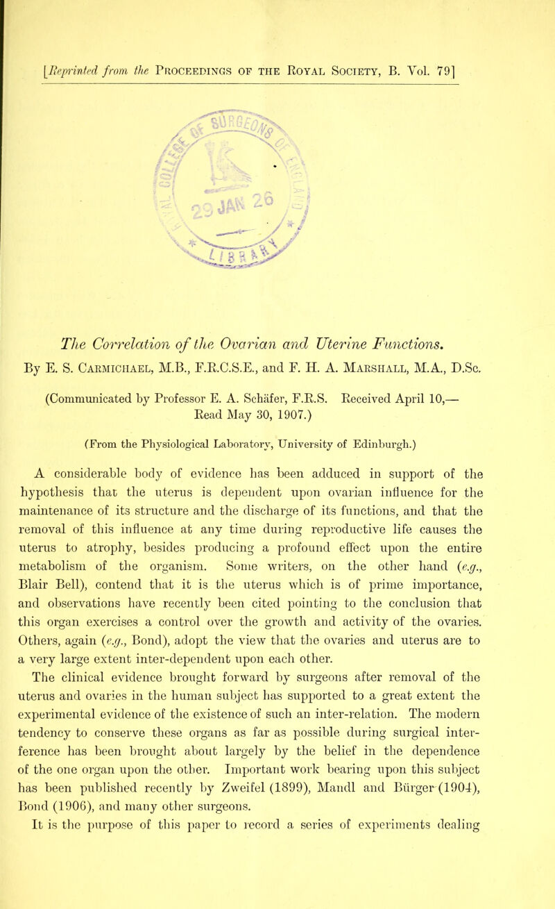 [Reprinted from the Proceedings of the Royal Society, B. YoL 79] The Correlation of the Ovarian and Uterine Functions, By E. S. Carmichael, M.B., E.R.C.S.E., and E. H. A. Marshall, M.A., D.Sa (Communicated by Professor E. A. Schafer, F.R.S. Received April 10,— Read May 30, 1907.) (From the Physiological Laboratory, University of Edinburgh.) A considerable body of evidence has been adduced in support of the hypothesis that the uterus is dependent upon ovarian influence for the maintenance of its structure and the discharge of its functions, and that the removal of this influence at any time during reproductive life causes the uterus to atrophy, besides producing a profound effect upon the entire metabolism of the organism. Some writers, on the other hand {e.g., Blair Bell), contend that it is tlie uterus which is of prime importance, and observations have recently been cited pointing to the conclusion that this organ exercises a control over the growth and activity of the ovaries. Others, again {e.g., Bond), adopt the view that the ovaries and uterus are to a very large extent inter-dependent upon each other. The clinical evidence brought forward by surgeons after removal of the uterus and ovaries in the human subject has supported to a great extent the experimental evidence of the existence of such an inter-relation. The modern tendency to conserve these organs as far as possible during surgical inter- ference has been brought about largely by the belief in the dependence of the one organ upon the other. Important work bearing upon this subject has been published recently by Zweifel (1899), Mandl and Biirger(1904), Bond (1906), and many other surgeons. It is the purpose of this paper to record a series of experiments dealing