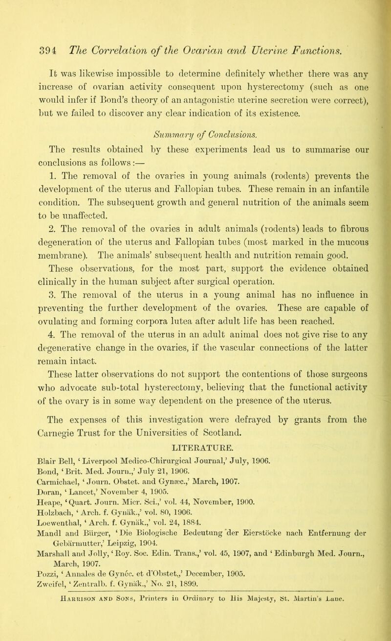 Ifc was likewise impossible to determine definitely whether there was any increase of ovarian activity consequent upon hysterectomy (such as one would infer if Bond’s theory of an antagonistic uterine secretion were correct), but we failed to discover any clear indication of its existence. Nummary of Conclusions. The results obtained by these experiments lead us to summarise our conclusions as follows :— 1. The removal of the ovaries in young animals (rodents) prevents the development of the uterus and Fallopian tubes. These remain in an infantile condition. The subsequent growth and general nutrition of the animals seem to be unaffected. 2. The removal of the ovaries in adult animals (rodents) leads to fibrous degeneration oP the uterus and Fallopian tubes (most marked in the mucous membrane). The animals’ subsequent health and nutrition remain good. These observations, for the most part, support the evidence obtained clinically in the human subject after surgical operation. 3. The removal of the uterus in a young animal has no influence in preventing the further development of the ovaries. These are capable of ovulating and forming corpora lutea after adult life has been reached. 4. The removal of the uterus in an adult animal does not give rise to any degenerative change in the ovaries, if the vascular connections of the latter remain intact. These latter observations do not support the contentions of those surgeons who advocate sub-total hysterectomy, believing that the functional activity of the ovary is in some way dependent on the presence of the uterus. The expenses of this investigation were defrayed by grants from the Carnegie Trust for the Universities of Scotland. LITERATUEE. Blair Bell, ‘Liverpool Medico-Chirurgical Journal,’ July, 1906. Bond, ‘Brit. Med. Journ.,’ July 21, 1906. Carmichael, ‘ Journ. Obstet. and Gynsec.,’ March, 1907. Doran, ‘Lancet,’ November 4, 1905. Heape, ‘Quart. Journ. Micr. Sci.,’ vol, 44, November, 1900. Holzbach, ‘ Arch, f, Gynak.,’ vol. 80, 1906. Loewenthal, ‘ Arch. f. Gynak.,’ vol. 24, 1884. Mandl and Burger, ‘Die Biologische Bedeutung'der Eierstocke nach Entfernung der Gebarmutter,’ Leipzig, 1904. Marshall and Jolly, ‘Roy. Soc. Edin. Trans.,’ vol. 45, 1907, and ‘ Edinburgh Med. Journ., March, 1907. Pozzi, ‘ Annales de Gynec. et d’Obstet..,’ December, 1905. Zweifel, ‘ Zentralb. f. Gymik.,’ No. 21, 1899. Harrison and Sons, Printers in Ordinary to His Majesty, St. Martin’s Lane.