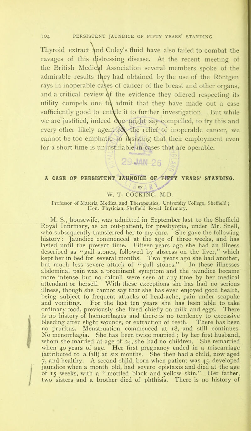 Thyroid extract knd Coley's fluid have also failed to combat the ravages of this aistressing disease. At the recent meeting of the British Medic^ Association several members spoke of the admirable results they had obtained by the use of the Rontgen rays in inoperable cases of cancer of the breast and other organs, and a critical review rtf the evidence they offered respecting its utility compels one ta admit that they have made out a case sufficiently good to entkle it to further investigation. But while we are justified, indeed (^e might say-compelled, to try this and every other likely agent f^ the relief of inoperable cancer, we cannot be too emphatic in msisting that their employment even for a short time is unjustifiable in cases that are operable. A CASE OF PERSISTENT JAUNDICE OF FIFTY YEARS’ STANDING. BY ■ W. T. COCKING, M.D. Professor of Materia Medica and Therapeutics, University College, Sheffield ; Hon. Physician, Sheffield Royal Infirmary. M. S., housewife, was admitted in September last to the Sheffield Royal Infirmary, as an out-patient, for presbyopia, under Mr. Snell, who subsequently transferred her to my care. She gave the following history: Jaundice commenced at the age of three weeks, and has lasted until the present time. Fifteen years ago she had an illness described as “gall stones, followed by abscess on the liver,” which kept her in bed for several months. Two years ago she had another, but much less severe attack of “ gall stones.” In these illnesses abdominal pain was a prominent symptom and the jaundice became more intense, but no calculi were seen at any time by her medical attendant or herself. With these exceptions she has had no serious illness, though she cannot say that she has ever enjoyed good health, being subject to frequent attacks of head-ache, pain under scapulae and vomiting. For the last ten years she has been able to take ordinary food, previously she lived chiefly on milk and eggs. There is no history of haemorrhages and there is no tendency to excessive bleeding after slight wounds, or extraction of teeth. There has been no pruritus. Menstruation commenced at i8, and still continues. No menorrhagia. She has been twice married ; by her first husband, whom she married at age of 24, she had no children. She remarried when 40 years of age. Her first pregnancy ended in a miscarriage (attributed to a fall) at six months. She then had a child, now aged 7, and healthy. A second child, born when patient was 45, developed jaundice when a month old, had severe epistaxis and died at the age of 15 weeks, with a “mottled black and yellow skin.” Her father, two sisters and a brother died of phthisis. There is no history of