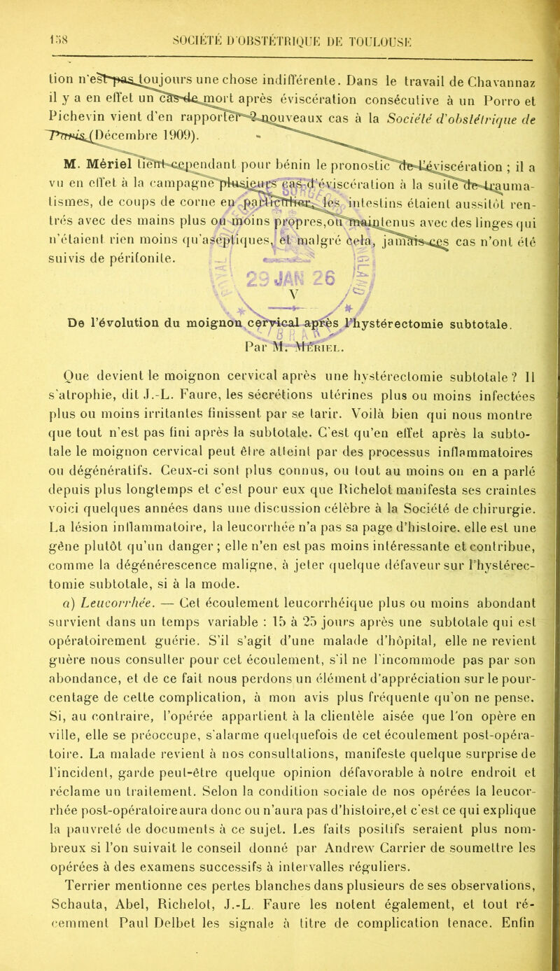 Pichevin vient d en rapporîeT^^ai^^eaux cas à la Sociélé tVobstétrique de très avec des mains plus ou moins propres,oÎTtn«i4;^ avec des linges qui n’étaient rien moins qu’aseptiques, et malgré cela, jam?Tb<i^ cas n’ont été suivis de péritonite. > • “ Que devient le moignon cervical après une hystérectomie subtotale? Il s’atrophie, dit J.-L. Faure, les sécrétions utérines plus ou moins infectées plus ou moins irritantes finissent par se tarir. Voilà bien qui nous montre que tout n’est pas fini après la subtotale. C’est qu’en effet après la subto- tale le moignon cervical peut être atleint par des processus inflammatoires ou dégénératifs. Ceux-ci sont plus connus, ou tout au moins on en a parlé depuis plus longtemps et c’est pour eux que Richelot manifesta ses craintes voici quelques années dans une discussion célèbre à la Société de chirurgie. La lésion inllammatoire, la leucorrhée n’a pas sa page d’histoire, elle est une gêne plutôt qu’un danger; elle n’en est pas moins intéressante et contribue, comme la dégénérescence maligne, à jeter quelque défaveur sur l’hystérec- tomie subtotale, si à la mode. a) Leucorrhée. — Cet écoulement leucorrhéique plus ou moins abondant survient dans un temps variable : 15 à 25 jours après une subtotale qui est opératoirement guérie. S’il s’agit d’une malade d’hôpital, elle ne revient guère nous consulter pour cet écoulement, s'il ne l’incommode pas par son abondance, et de ce fait nous perdons un élément d’appréciation sur le pour- centage de cette complication, à mon avis plus fréquente qu’on ne pense. Si, au contraire, l’opérée appartient à la clientèle aisée que Ion opère en ville, elle se préoccupe, s’alarme quelquefois de cet écoulement post-opéra- toire. La malade revient à nos consultations, manifeste quelque surprise de l’incident, garde peut-être quelque opinion défavorable à notre endroit et réclame un traitement. Selon la condition sociale de nos opérées la leucor- rhée post-opératoire aura donc ou n’aura pas d’histoire,et c’est ce qui explique la pauvreté de documents à ce sujet. Les faits positifs seraient plus nom- breux si l’on suivait le conseil donné par Andrew Carrier de soumettre les opérées à des examens successifs à intervalles réguliers. Terrier mentionne ces pertes blanches dans plusieurs de ses observations, Schauta, Abel, Richelot, J.-L. Faure les notent également, et tout ré- cemment Paul Delbet les signale à litre de complication tenace. Enfin '■y De révolution du moignon celh4cal.arp^s Thystérectomie subtotale. ' , ^ y- ' Par M. Meriel.