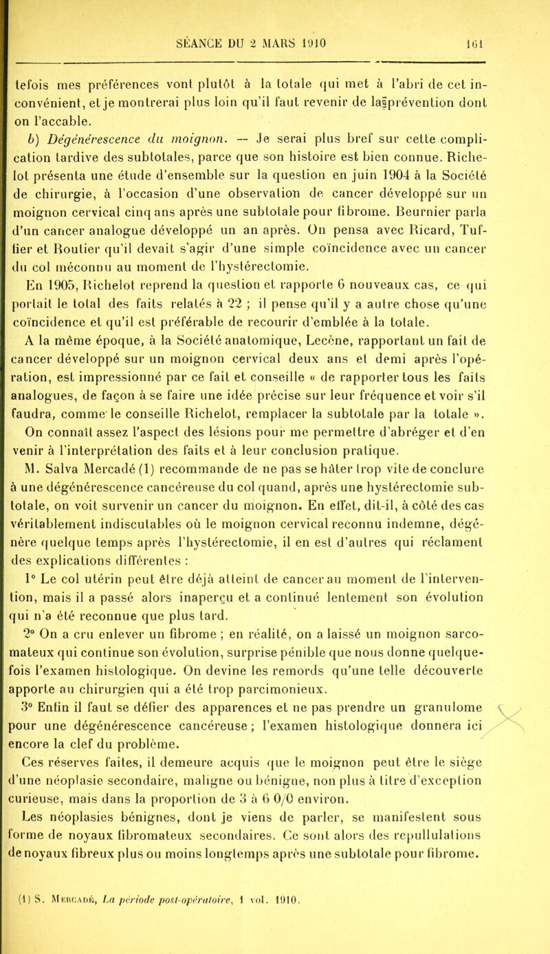 tefois mes préférences vont plutôt à la totale qui met à l’abri de cet in- convénient, et je montrerai plus loin qu’il faut revenir de lalprévention dont on l’accable. b) Dégénérescence du moignon. — Je serai plus bref sur cette compli- cation tardive des subtotales, parce que son histoire est bien connue. Riche- lot présenta une étude d’ensemble sur la question en juin 1904 à la Société de chirurgie, à l’occasion d’une observation de cancer développé sur un moignon cervical cinq ans après une subtotaie pour fibrome. Beurnier parla d’un cancer analogue développé un an après. On pensa avec Ricard, Tuf- lier et Routier qu’il devait s’agir d’une simple coïncidence avec un cancer du col méconnu au moment de l’hystérectomie. En 1905, Richelot reprend la question et rapporte 6 nouveaux cas, ce qui portait le total des faits relatés à 22 ; il pense qu’il y a autre chose qu’une coïncidence et qu’il est préférable de recourir d’emblée à la totale. A la même époque, à la Société anatomique, Lecène, rapportant un fait de cancer développé sur un moignon cervical deux ans et demi après l’opé- ration, est impressionné par ce fait et conseille « de rapporter tous les faits analogues, de façon à se faire une idée précise sur leur fréquence et voir s’il faudra, comme'le conseille Richelot, remplacer la subtotale par la totale ». On connaît assez l’aspect des lésions pour me permettre d’abréger et d’en venir à l’interprétation des faits et à leur conclusion pratique. M. Salva Mercadé(l) recommande de ne pas se hâter trop vite de conclure à une dégénérescence cancéreuse du col quand, après une hystérectomie sub- totale, on voit survenir un cancer du moignon. En effet, dit-il, à côté des cas véritablement indiscutables où le moignon cervical reconnu indemne, dégé- nère quelque temps après l’hystérectomie, il en est d’autres qui réclament des explications différentes : 1° Le col utérin peut être déjà atteint de cancer au moment de l’interven- tion, mais il a passé alors inaperçu et a continué lentement son évolution qui n’a été reconnue que plus tard. 2® On a cru enlever un fibrome ; en réalité, on a laissé un moignon sarco- mateux qui continue son évolution, surprise pénible que nous donne quelque- fois l’examen histologique. On devine les remords qu’une telle découverte apporte au chirurgien qui a été trop parcimonieux. 3® Enfin il faut se défier des apparences et ne pas prendre un granulome pour une dégénérescence cancéreuse; l’examen histologique donnera ici encore la clef du problème. Ces réserves faites, il demeure acquis que le moignon peut être le siège d’une néoplasie secondaire, maligne ou bénigne, non plus à titre d’exception curieuse, mais dans la proportion de 3 à 6 0/0 environ. Les néoplasies bénignes, dont je viens de parler, se manifestent sous forme de noyaux fibromateux secondaires. Ce sont alors des repullulations de noyaux fibreux plus ou moins longtemps après une subtotale pour fibrome. (1) S. Mehcadk, La période post-opératoire, 1 vol. 1910.