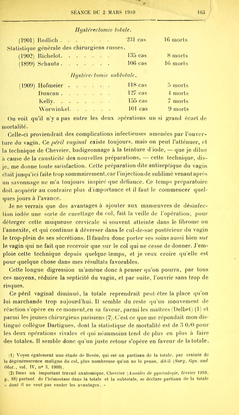 Hystérectomie totate. (1901) Redlich . 231 cas 16 morts Slatistique générale des chirurgiens russes. (1902) Richelot (1899) Schauta 135 cas 106 cas 8 morls 16 morts Hystérectomie siihtotale. (1909) Hofmeier . Duncan . Worwinke!. Kelly. 118 cas 127 cas 155 cas 101 cas 5 morts 4 morts 7 morts 9 morts On voit qu’il n’y a pas entre les deux opérations un si grand écart de mortalité. Celle-ci proviendrait des complications infectieuses amenées par l’ouver- ture du vagin. Ce périt vayinat existe toujours, mais on peut l’atténuer, et la technique de Chevrier, badigeonnage à la teinture d’iode, — que je dilue à cause de la causticité des nouvelles préparations, — cette technique, dis- je, me donne toute satisfaction. Cette préparation dite antiseptique du vagin était jusqu’ici faite trop sommairement,car l’injection de sublimé venant après un savonnage ne m’a toujours inspiré que déliance. Ce temps préparatoire doit acquérir au contraire plus d’importance et il faut le commencer quel- ques jours à l’avance. .Je ne verrais que des avantages à ajouter aux manœuvres de désinfec- tion iodée une sorte de curettage du col, fait la veille de l'opération, pour déterger cette muqueuse cervicale si souvent atteinte dans le librome ou l’annexite, et qui continue à déverser dans le cul-de-sac postérieur du vagin le trop-plein de ses sécrétions. Il faudra donc porter ses soins aussi bien sur le vagin qui ne fait que recevoir que sur le col qui ne cesse de donner. J’em- ploie celte technique depuis quelque temps, et je veux croire qu’elle est pour quelque chose dans mes résultats favorables. Cette longue digression m'amène donc à penser qu’on pourra, par tous ces moyens, réduire la septicité du vagin, et par suite, l’ouvrir .sans trop de risques. Ce péril vaginal diminué, la totale reprendrait peut-être la place qu’on lui marchande trop aujourd’hui. Il semble du reste qu’un mouvement de réaction s’opère en ce moment,en sa faveur, parmi les maîtres (Üelbet) (1) et parmi les jeunes chirurgiens parisiens (2),C’est ce que me répondait mon dis- tingué collègue Dartigues, dont la statistique de mortalité est de 3 0/0 pour les deux opérations rivales et (|ui néanmoins tend de plus en plus à faire des totales. Il semble donc qu’un juste retour s’opère en faveur de la totale. (1) Voyez également une étude de Bovée, qui est un partisan de la totale, par crainte de la dégénérescence maligne du col, plus nombreuse qu’on ne le pense, dit-il {Surg. Ggn. and Obsi., vol. IV, n® 3, 1909). (2) Dans un important travail anatomique, Chevrier [Annaleti de gynécotogie, février 1910, p. 88) partant de l’hémostase dans la totale et la subtolale, se déclare partisan de la totale « dont il ne veut pas vanter les avantages. >»