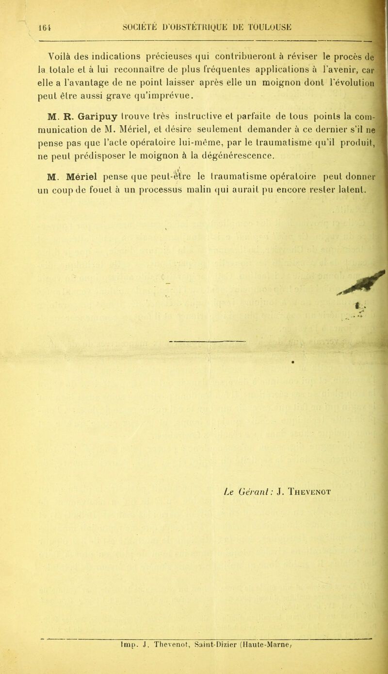 Voilà des indications précieuses qui contribueront à réviser le procès de la. totale et à lui reconnaître de plus fréquentes applications à l’avenir, car elle a l’avantage de ne point laisser après elle un moignon dont l'évolution peut être aussi grave qu’imprévue. M. R. Garipuy trouve très instructive et parfaite de tous points la com- munication de M. Mériel, et désire seulement demander à ce dernier s’il ne pense pas que l’acte opératoire lui-même, par le traumatisme qu’il produit, ne peut prédisposer le moignon à la dégénérescence. M. Mériel pense que peut-être le traumatisme opératoire peut donner un coup de fouet à un processus malin qui aurait pu encore rester latent. t Le Gérant: J. Thevenot lmp. J. Thevenot, Saint-Dizier (Haute-Marne