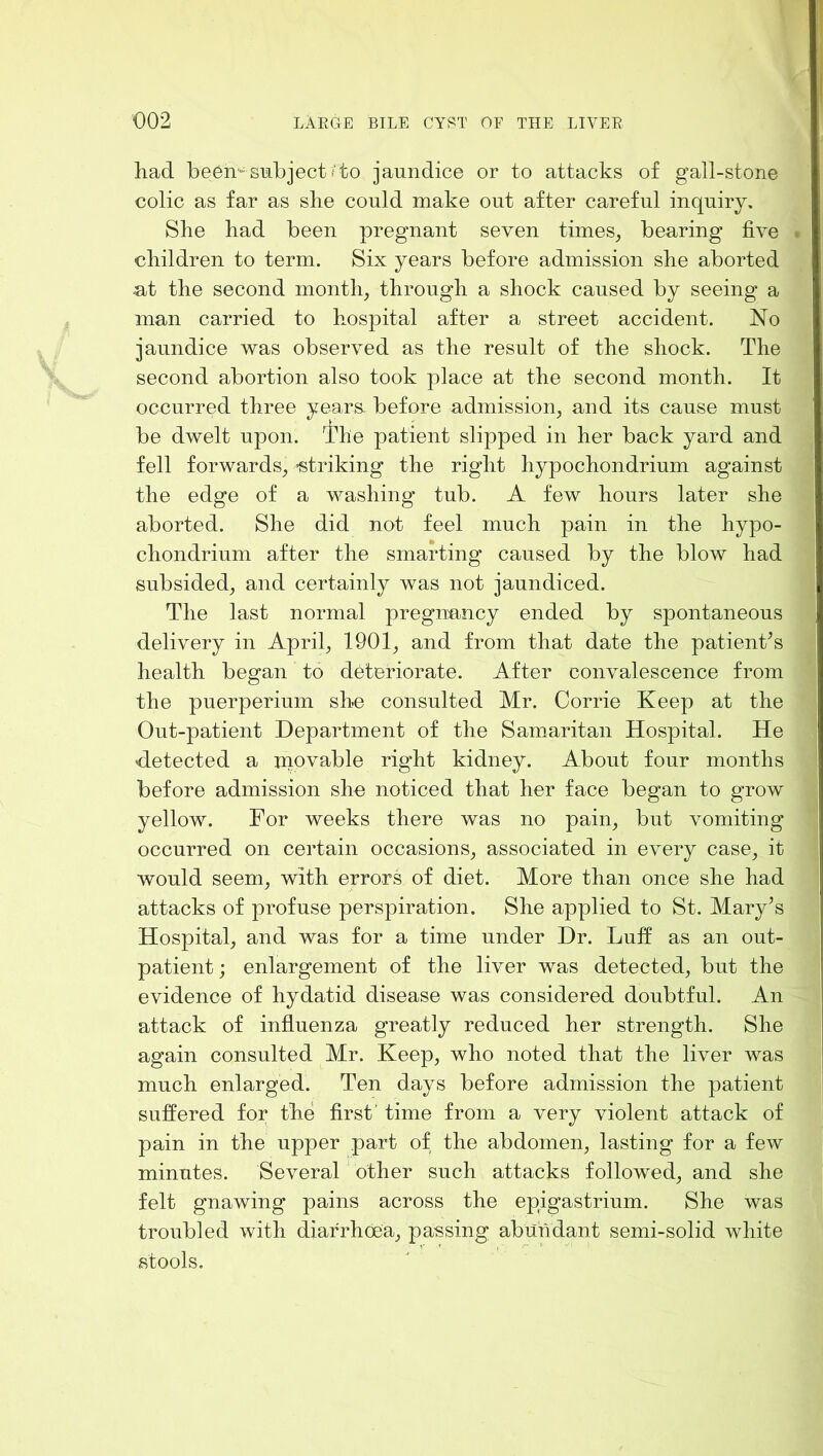 had be6n'*^smbjectfto jaundice or to attacks of gall-stone colic as far as she could make out after careful inquiry. She had been pregnant seven times^ bearing five . children to term. Six years before admission she aborted ut the second months through a shock caused by seeing a man carried to hospital after a street accident. No jaundice was observed as the result of the shock. The second abortion also took place at the second month. It occurred three years, before admission, and its cause must be dwelt upon. I'he patient slipped in her back yard and fell forwards, -striking the right hypochondrium against the edge of a washing tub. A few hours later she aborted. She did not feel much pain in the hypo- chondriuni after the smarting caused by the blow had subsided, and certainly was not jaundiced. The last normal pregnuncy ended by spontaneous delivery in April, 1901, and from that date the patienks health began to deteriorate. After convalescence from the puerperium she consulted Mr. Corrie Keep at the Out-patient Department of the Samaritan Hospital. He detected a niovable right kidney. About four months before admission she noticed that her face began to grow yellow. For weeks there was no pain, but vomiting occurred on certain occasions, associated in every case, it would seem, with errors of diet. More than once she had attacks of profuse perspiration. She applied to St. Mary^s Hospital, and was for a time under Dr. Luff as an out- patient ; enlargement of the liver was detected, but the evidence of hydatid disease was considered doubtful. An attack of influenza greatly reduced her strength. She again consulted Mr. Keep, who noted that the liver was much enlarged. Ten days before admission the patient suffered for the first’ time from a very violent attack of pain in the upper part of the abdomen, lasting for a few minutes. Several' other such attacks followed, and she felt gnawing pains across the epigastrium. She was troubled with diarrhoea, passing abundant semi-solid white stools.