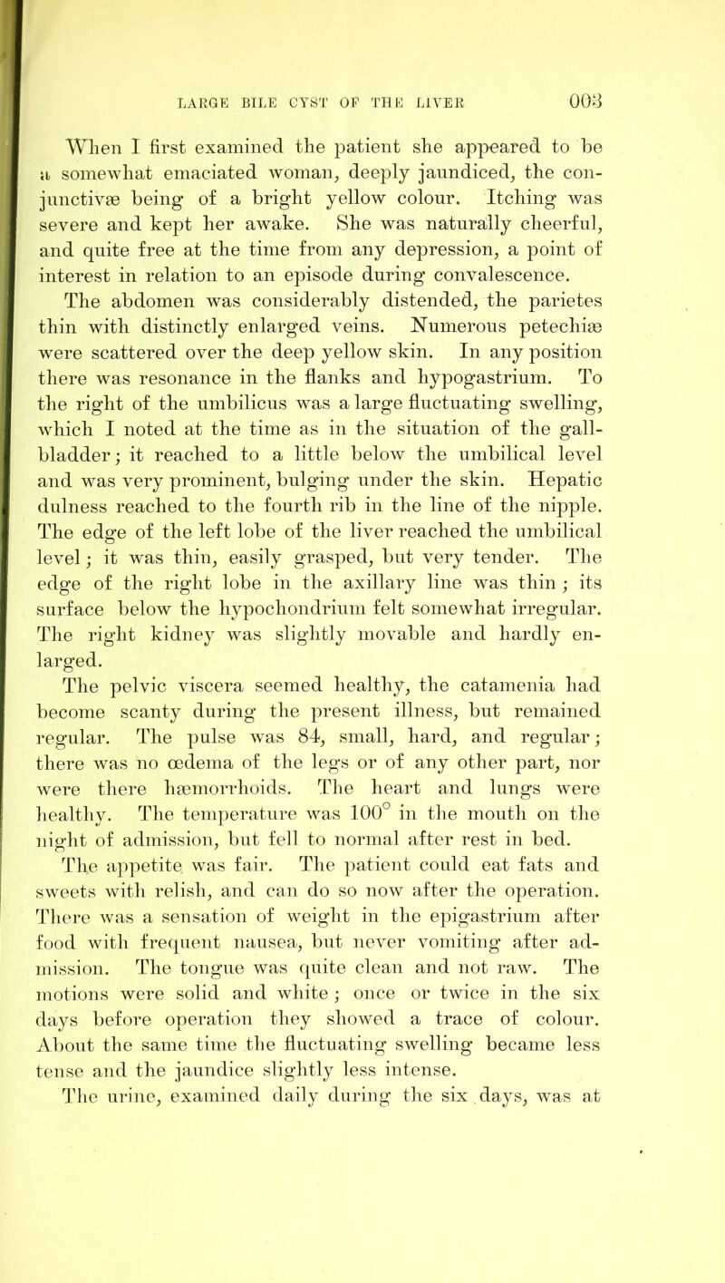 When I first examined tlie patient she appeared to be a somewhat emaciated woman^ deeply jaundiced^ the con- jnnetivae being of a bright yellow colour. Itching was severe and kept her awake. She was naturally cheerful^ and quite free at the time from any depression^ a point of interest in relation to an episode during convalescence. The abdomen was considerably distended^ the parietes thin with distinctly enlarged veins. Numerous petechias were scattered over the deep yellow skin. In any position there was resonance in the flanks and hypogastrium. To the right of the umbilicus was a large fluctuating swelling, which I noted at the time as in the situation of the gall- bladder ; it reached to a little below the umbilical level and was very prominent, bulging under the skin. Hepatic dulness reached to the fourth rib in the line of the nipple. The edge of the left lobe of the liver reached the umbilical level; it was thin, easily grasped, but very tender. The edge of the right lobe in the axillary line was thin ; its surface below the hypochondrium felt somewhat irregular. The right kidney was slightly movable and hardly en- larged. The pelvic viscera seemed healthy, the catamenia had become scanty during the present illness, but remained regular. The pulse was 84, small, hard, and regular; there was no oedema of the legs or of any other part, nor Avere there haemorrhoids. The heart and lungs w^ere healthy. The temperature was 100° in the mouth on the night of admission, but fell to normal after rest in bed. The appetite was fair. The patient could eat fats and sweets with relish, and can do so now after the operation. There was a sensation of weight in the epigastrium after food with frequent nausea, but never vomiting after ad- mission. The tongue was quite clean and not raw. The motions were solid and white ; once or twice in the six days before operation they showed a trace of colour. About the same time the fluctuating swelling became less tense and the jaundice slightly less intense. The urine, examined daily during the six .days, Avas at