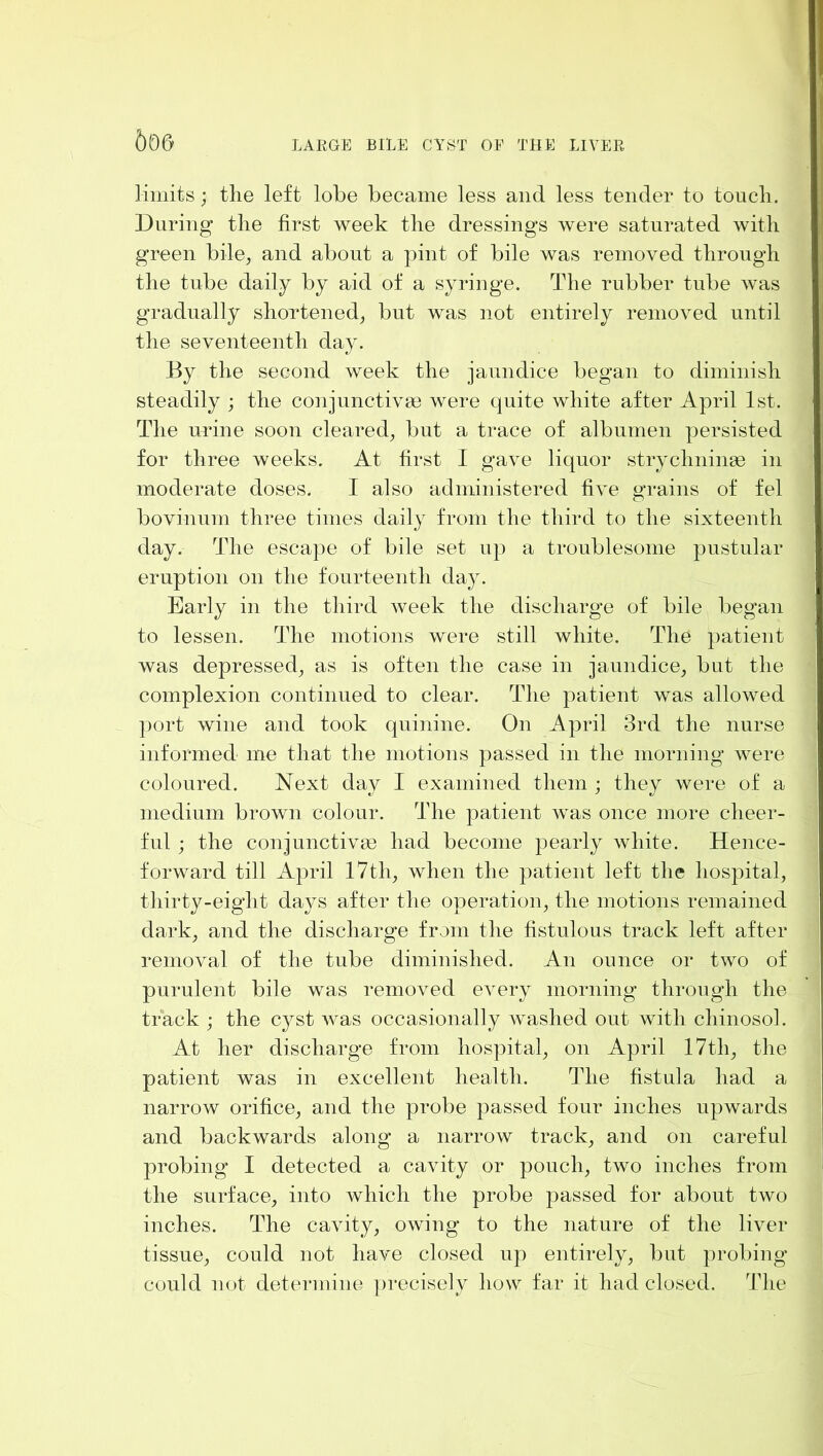 506 limits; tlie left lobe became less and less tender to toucli. During the first week the dressings were saturated with green bile, and about a pint of bile was removed through the tube daily by aid of a syringe. The rubber tube was gradually shortened, but was not entirely removed until the seventeenth day. By the second week the jaundice began to diminish steadily ; the conjunctive were quite white after April 1st. The urine soon cleared, but a trace of albumen persisted for three weeks. At first I gave liquor strychnine in moderate doses. I also administered five grains of fel bovinum three times daily from the third to the sixteenth day. The escape of bile set up a troublesome pustular eruption on the fourteenth day. Early in the third week the discharge of bile began to lessen. The motions were still white. The patient was depressed, as is often the case in jaundice, but the complexion continued to clear. The patient was allowed port wine and took quinine. On April 3rd the nurse informed me that the motions passed in the morning were coloured. Next day I examined them ; they were of a medium brown colour. The patient was once more cheer- ful ; the conjunctive had become pearly white. Hence- forward till April 17th, when the patient left the hospital, thirty-eight days after the operation, the motions remained dark, and the discharge from the fistulous track left after removal of the tube diminished. An ounce or two of purulent bile was removmd ev'ery morning through the track ; the cyst was occasionally washed out with chinosol. At her discharge from hospital, on April 17th, the patient was in excellent health. The fistula had a narrow orifice, and the probe passed four inches upwards and backwards along a narrow track, and on careful probing I detected a cavdty or pouch, two inches from the surface, into which the probe passed for about two inches. The cavdty, owing to the nature of the liver tissue, could not have closed up entirely, but probing could not determine ])recisely how far it had closed. The