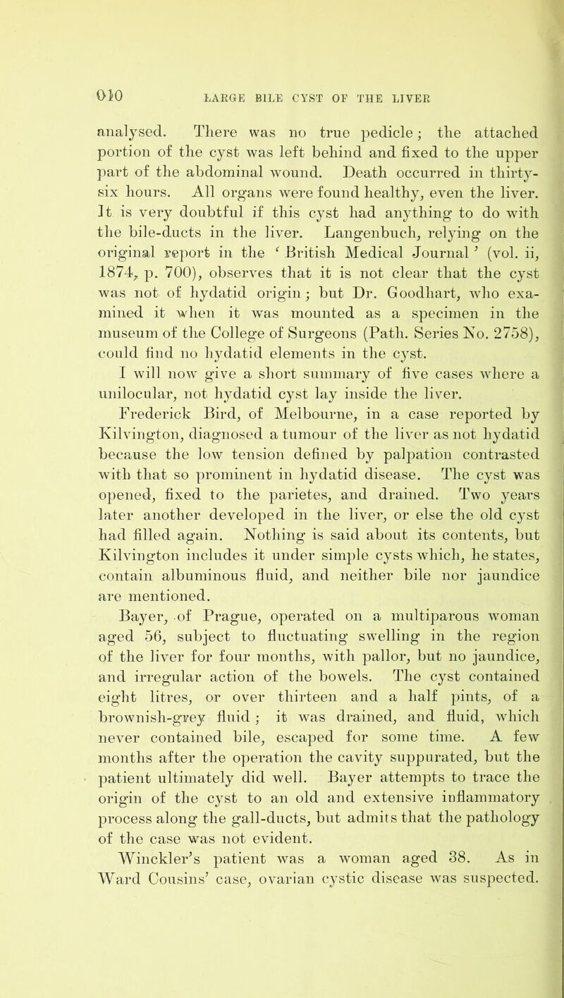 analysed. There was no true pedicle; the attached portion of the cyst was left behind and fixed to the upper part of the abdominal wound. Death occurred in thirty- six hours. All organs were found healthy, even the liver. It is very doubtful if this cyst had anything to do with the bile-ducts in the liver. Langenbuch, relying on the original report in the ^ British Medical Journal ^ (vol. ii, 1874, p. 700), observes that it is not clear that the cyst was not of hydatid origin; but Dr. Goodhart, who exa- mined it when it was mounted as a specimen in the museum of the College of Surgeons (Path. Series No. 2758), could find no hydatid elements in the cyst. I will now give a short summary of five cases where a unilocular, not hydatid cyst lay inside the liver. Frederick Bird, of Melbourne, in a case reported by Kilvington, diagnosed a tumour of the liver as not hydatid because the low tension defined by palpation contrasted with that so prominent in hydatid disease. The cyst was opened, fixed to the parietes, and drained. Two years later another developed in the liver, or else the old cyst had filled again. Nothing is said about its contents, but Kilvington includes it under simple cysts which, he states, contain albuminous fluid, and neither bile nor jaundice are mentioned. Bayer, of Prague, operated on a multiparous woman aged 56, subject to fluctuating swelling in the region of the liver for four months, with pallor, but no jaundice, and irregular action of the bowels. The cyst contained eight litres, or over thirteen and a half pints, of a brownish-grey fluid : it was drained, and fluid, which never contained bile, escaped for some time. A few months after the operation the cavity suppurated, but the patient ultimately did well. Bayer attempts to trace the origin of the cyst to an old and extensive inflammatory process along the gall-ducts, but admits that the pathology of the case was not evident. WinckleFs patient was a woman aged 38. As in Ward Cousins’ case, ovarian cystic disease was suspected.