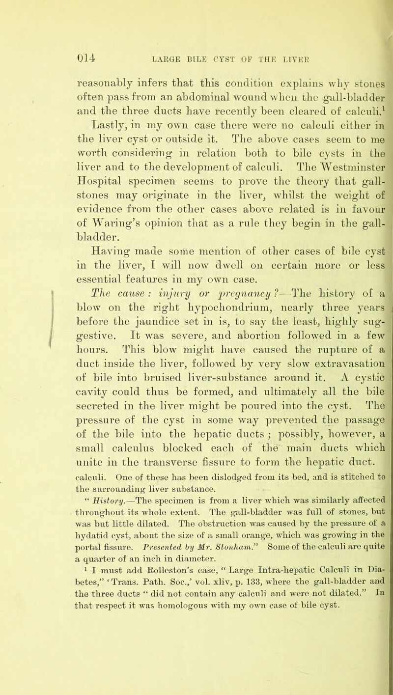 reasonably infers that this condition explains why stones often pass from an abdominal wound when the gall-bladder and the three ducts have recently been cleared of calcnlid Lastly^ in my own case there were no calculi either in the liver cyst or outside it. The above cases seem to me worth considering in relation both to bile cysts in the liver and to the development of calculi. The Westminster Hospital S]3ecimen seems to prove the theory that gall- stones may originate in the liver, whilst the weight of evidence from the other cases above related is in favour of Waring’s opinion that as a rule they begin in the gall- bladder. Having made some mention of other cases of bile cyst in the liver, I will now dwell on certain more or less essential features in my own case. The cause : injury or pregnancy ?—The history of a blow on the right hypochondrium, nearly three years before the jaundice set in is, to say the least, highly sug- gestive. It was severe, and abortion followed in a few hours. This blow might have caused the rupture of a duct inside the liver, followed by very slow extravasation of bile into bruised liver-substance around it. A cystic cavity could thus be formed, and ultimately all the bile secreted in the liver might be poured into the c}^st. The pressure of the cyst in some way prevented the passage of the bile into the hepatic ducts ; possibly, however, a small calculus blocked each of the main ducts which unite in the transverse fissure to form the hepatic duct, calculi. One of these has been dislodged from its bed, and is stitched to the surrounding liver substance. “ History.—The specimen is from a liver which was similarly affected throughout its whole extent. The gall-bladder was full of stones, but was but little dilated. The obstruction was caused by the pressure of a hydatid cyst, about the size of a small orange, which was growing in the portal fissure. Presented hy Mr. Stonham.” Some of the calculi are quite a quarter of an inch in diameter. 1 I must add Eolleston’s case, “ Large Intra-hepatic Calculi in Dia- betes,” ‘ Trans. Path. Soc., vol. xliv, p. 133, where the gall-bladder and the three ducts “ did not contain any calculi and were not dilated.” In that respect it was homologous with my own case of bile cyst.