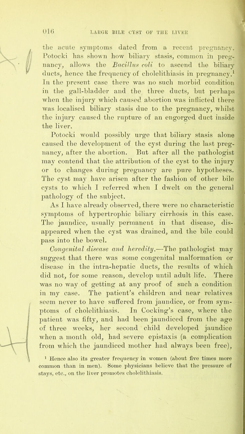 01(5 the acute symptoms dated from a recent pregnancy. Potocki has shown how biliary stasis^ common in preg- nancy^ allows the Bacillus coli to ascend the biliary ducts^ hence the frequency of cholelithiasis in pregnancy.^ In the present case there was no such morbid condition in the gall-bladder and the three ducts, but perhaps when the injury which caused abortion was inflicted there was localised biliary stasis due to the pregnancy, whilst the injury caused the rupture of an engorged duct inside the liver. Potocki would possibly urge that biliary stasis alone caused the development of the cyst during the last preg- nancy, after the abortion. But after all the pathologist may contend that the attribution of the cyst to the injury or to changes during pregnancy are pure hypotheses. The cyst may have arisen after the fashion of other bile cysts to which I referred when I dwelt on the general pathology of the subject. As I have already observed, there were no characteristic symptoms of hypertrophic biliary cirrhosis in this case. The jaundice, usually permanent in that disease, dis- appeared when the cyst was drained, and the bile could pass into the bowel. Congenital disease and heredity.—The pathologist may suggest that there was some congenital malformation or disease in the intra-hepatic ducts, the results of which did not, for some reason, develop until adult life. There was no way of getting at any proof of such a condition in my case. The patient^s children and near relatives seem never to have suffered from jaundice, or from sym- ptoms of cholelithiasis. In Cocking^s case, where the patient was fifty, and had been jaundiced from the age of three weeks, her second child developed jaundice when a month old, had severe epistaxis (a complication from which the jaundiced mother had always been free), 1 Hence also its greater frequency in women (about five times more common than in men). Some physicians believe that the pressure of stays, etc., on the liver promotes cholelithiasis.