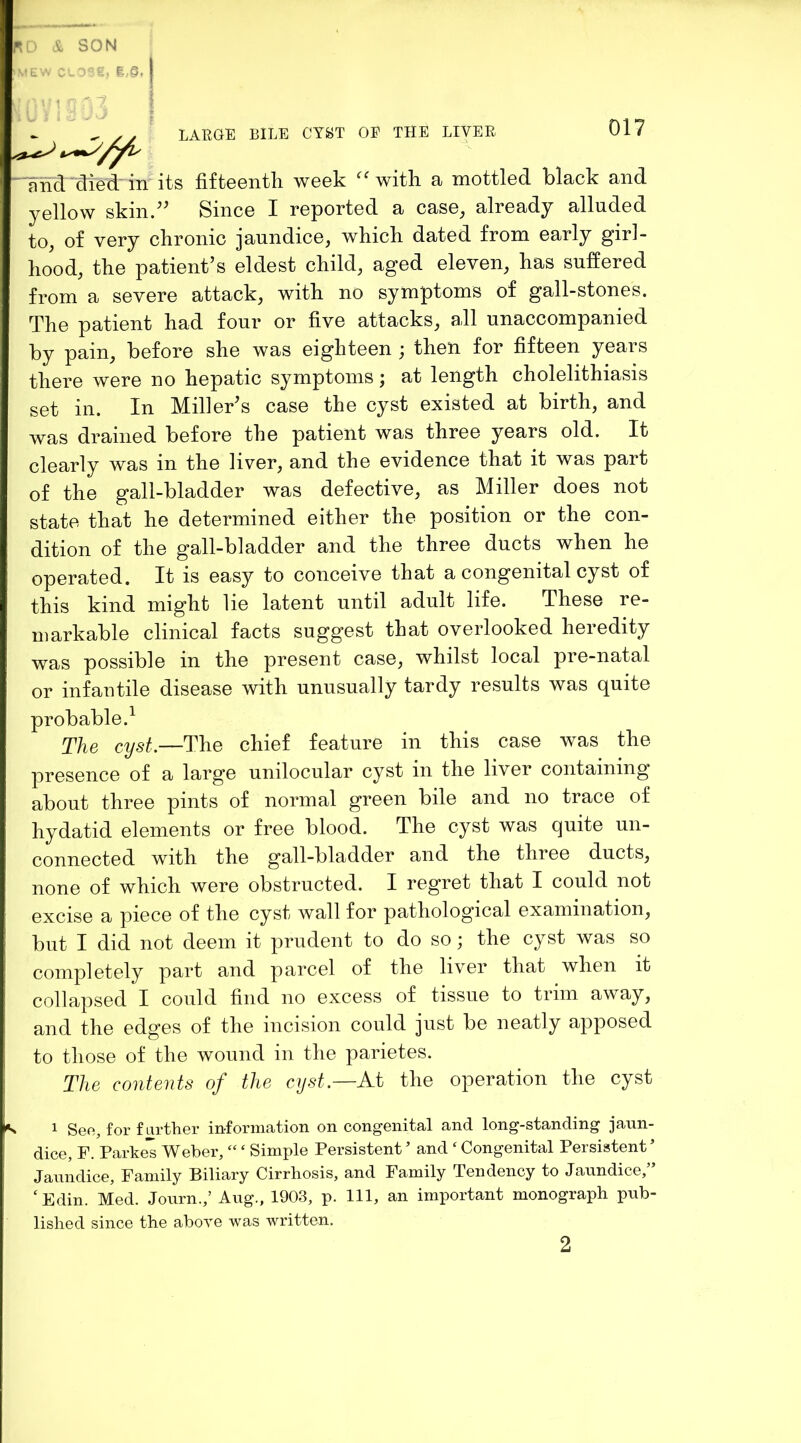 its fifteentli week with, a mottled black and yellow skin.'' Since I reported a case, already alluded to, of very chronic jaundice, which dated from early girl- hood, the patient’s eldest child, aged eleven, has suffered from a severe attack, with no symptoms of gall-stones. The patient had four or five attacks, all unaccompanied by pain, before she was eighteen ; then for fifteen years there were no hepatic symptoms j at length cholelithiasis set in. In Miller's case the cyst existed at birth, and was drained before the patient was three years old. It clearly was in the liver, and the evidence that it was part of the gall-bladder was defective, as Miller does not state that he determined either the position or the con- dition of the gall-bladder and the three ducts when he operated. It is easy to conceive that a congenital cyst of this kind might lie latent until adult life. These re- markable clinical facts suggest that overlooked heredity was possible in the present case, whilst local pre-natal or infantile disease with unusually tardy results was quite probable.^ cyst^—The chief feature in this case was the presence of a large unilocular cyst in the liver containing about three pints of normal green bile and no trace of hydatid elements or free blood. The cyst was quite un- connected with the gall-bladder and the three ducts, none of which were obstructed. I regret that I could not excise a piece of the cyst wall for pathological examination, but I did not deem it prudent to do so; the cyst was so completely part and parcel of the liver that when it collapsed I could find no excess of tissue to trim away, and the edges of the incision could just be neatly apposed to those of the wound in the parietes. The contents of the cyst—At the operation the cyst K 1 Seo, for farther information on congenital and long-standing jaun- dice, F. Parke's Weber, “ ‘ Simple Persistent ’ and ‘ Congenital Persistent Jaundice, Family Biliary Cirrhosis, and Family Tendency to Jaundice,” ‘ Edin. Med. Journ.,’ Aug., 1903, p. Ill, an important monograph pub- lished since the above was written. ■ nnd'died' in 2