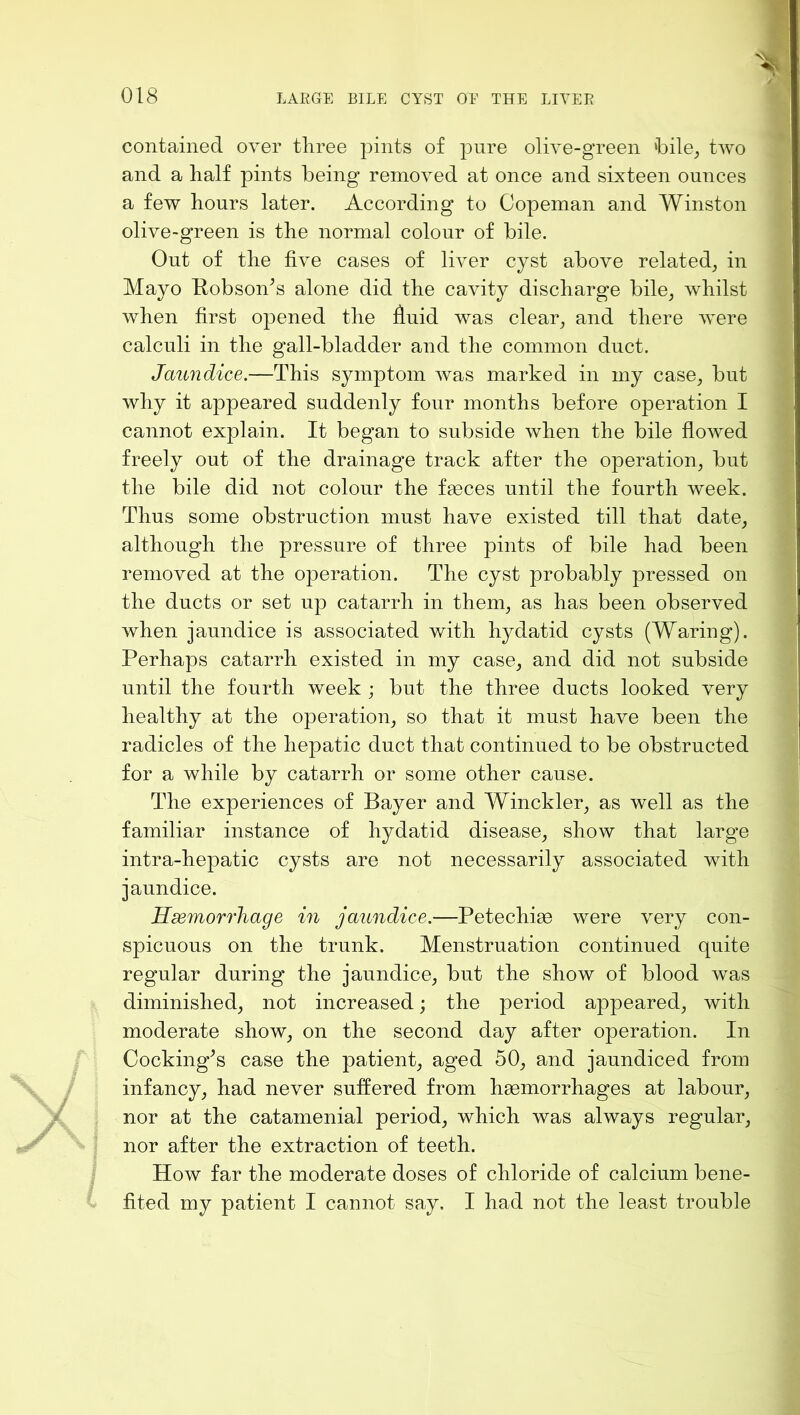 contained over three pints of pure olive-green *bile^ two and a half pints being removed at once and sixteen ounces a few hours later. According to Copeman and Winston olive-green is the normal colour of bile. Out of the five cases of liver cyst above related, in Mayo Robson^s alone did the cavity discharge bile, whilst when first opened the huid was clear, and there were calculi in the gall-bladder and the common duct. Jaundice.—This symptom was marked in my case, but why it appeared suddenly four months before operation I cannot explain. It began to subside when the bile flowed freely out of the drainage track after the operation, but the bile did not colour the feces until the fourth week. Thus some obstruction must have existed till that date, although the pressure of three pints of bile had been removed at the operation. The cyst probably pressed on the ducts or set up catarrh in them, as has been observed when jaundice is associated with hydatid cysts (Waring). Perhaps catarrh existed in my case, and did not subside until the fourth week ; but the three ducts looked very healthy at the operation, so that it must have been the radicles of the hepatic duct that continued to be obstructed for a while by catarrh or some other cause. The experiences of Bayer and Winckler, as well as the familiar instance of hydatid disease, show that large intra-hepatic cysts are not necessarily associated with jaundice. Hdemorrhage in jaundice.—Petechiae were very con- spicuous on the trunk. Menstruation continued quite regular during the jaundice, but the show of blood was diminished, not increased; the period appeared, with moderate show, on the second day after operation. In Cocking^s case the patient, aged 50, and jaundiced from infancy, had never suffered from haemorrhages at labour, nor at the catamenial period, which was always regular, nor after the extraction of teeth. How far the moderate doses of chloride of calcium bene- fited my patient I cannot say. I had not the least trouble