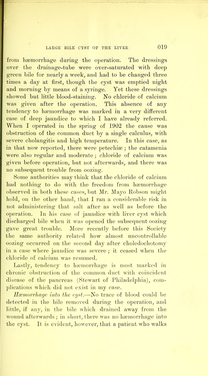 from liEemorrliage during tlie operation. Tlie dressings over tlie drainage-tube were over-saturated with deep green bile for nearly a week, and had to be changed three times a day at first, though the cyst was emptied night and morning by means of a syringe. Yet these dressings showed but little blood-staining. No chloride of calcium was given after the operation. This absence of any tendency to hsemorrhage was marked in a very different case of deep jaundice to which I have already referred. When I operated in the spring of 1902 the cause was obstruction of the common duct by a single calculus, with severe cholangitis and high temperature. In this case, as in that now reported, there were petechia ; the catamenia were also regular and moderate ; chloride of calcium was given before operation, but not afterwards, and there was no subsequent trouble from oozing. Some authorities may think that the chloride of calcium had nothing to do with the freedom from haemorrhage observed in both these cases, but Mr. Mayo Eobson might hold, on the other hand, that I ran a considerable risk in not administering that salt after as well as before the operation. In his case of jaundice with liver cyst which discharged bile when it was opened the subsequent oozing gave great trouble. More recently before this Society the same authority related how almost uncontrollable oozing occurred on the second day after choledochotomy in a case where jaundice was severe ; it ceased when the chloride of calcium was resumed. Lastly, tendency to lucmorrhage is most marked in chronic obstruction of the common duct with coincident disease of the pancreas (Stewart of Philadelphia), com- plications which did not exist in my case. Heemorrhage into the cyst.—No trace of blood could be detected in the bile removed during’ the operation, and little, if any, in the bile which drained away from the wound afterwards ; in short, there was no haemorrhage into the cyst. It is evident, however, that a patient who walks