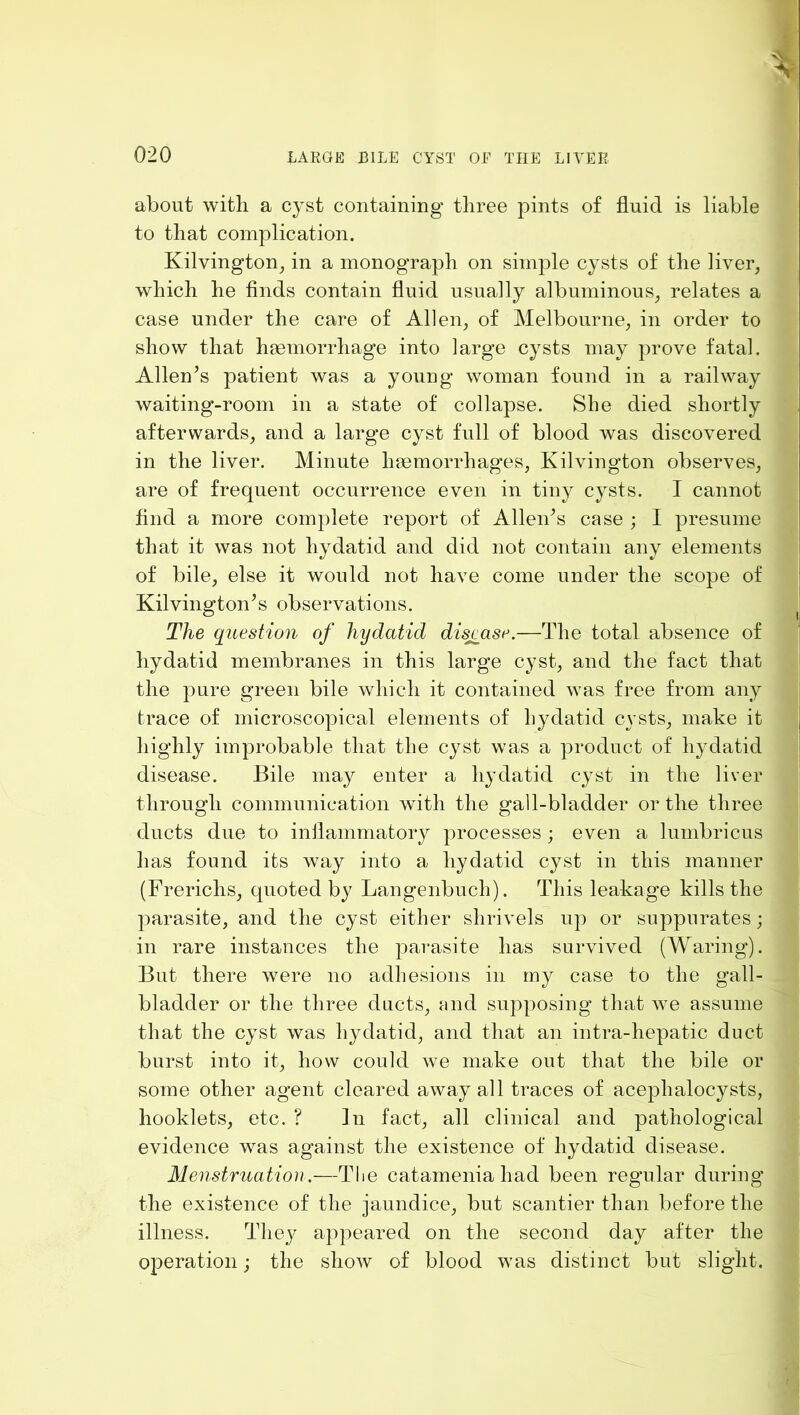 about with a cyst containing three pints of fluid is liable to that complication. Kilvington^ in a monograph on simple cysts of the liver, which he flnds contain fluid usually albuminous, relates a case under the care of Allen, of Melbourne, in order to show that haemorrhage into large cysts may prove fatal. Allen’s patient was a young woman found in a railway waiting-room in a state of collapse. She died shortly afterwards, and a large cyst full of blood was discovered in the liver. Minute haemorrhages, Kilvington observes, are of frequent occurrence even in tiny cysts. I cannot find a more complete report of Allen’s case ; I presume that it was not hydatid and did not contain any elements of bile, else it would not have come under the scope of Kilvington’s observations. The question of hydatid disjcase.—The total absence of hydatid membranes in this large cyst, and the fact that the pure green bile which it contained was free from any trace of microscopical elements of Lydatid cysts, make it highly improbable that the cyst was a product of hydatid disease. Bile may enter a hydatid cyst in the liver through communication with the gall-bladder or the three ducts due to inflammatory processes; even a lumbricus has found its way into a hydatid cyst in this manner (Frerichs, quoted by Langenbuch). This leakage kills the parasite, and the cyst either shrivels up or suppurates; in rare instances the parasite has survived (Waring). But there Avere no adhesions in my case to the gall- bladder or the three ducts, and supposing that we assume that the cyst was hydatid, and that an intra-hepatic duct burst into it, how coukf we make out that the bile or some other agent cleared away all traces of acephalocysts, booklets, etc. ? In fact, all clinical and pathological evidence was against the existence of hydatid disease. Menstruation .—The catamenia had been regular during the existence of the jaundice, but scantier than before the illness. They appeared on the second day after the operation; the show of blood was distinct but slight.