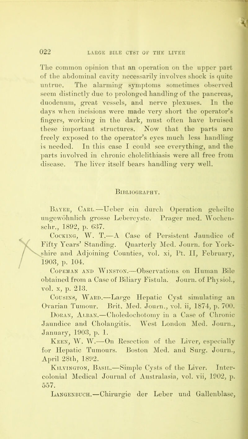 The common opinion tliat an operation on tlie upper part of tlie ahdominal cavity necessarily involves shock is (piite nntrne. The alarming symptoms sometimes ohserved seem distinctly due to prolonged handling of the pancreas, duodenum, great vessels, and nerve plexuses. In the days when incisions were made very short the operator’s fingers, working in the dark, must often have bruised these important structures. Now that the parts are freely ex])Osed to the operator’s e^-es much less handling is needed. In this case I could see everything*, and the parts involved in chronic cholelithiasis were all free from disease, ddie liver itself bears handling very well. BlBLlOGRArHY. Bayee, Carl.—Ueber ein durch Operation geheilte ungewohnlich grosse Lebercyste. Prager med. AVochen- schr., 1892, p. G37. Cocking, W. T.—A Case of Persistent Jaundice of Fifty Years’ Standing. Quarterly ]\Ied. Journ. for York- shire and Adjoining Counties, vol. xi, Pt. II, Februaiy, 1903, p. 104. CoREMAN AND AYjnston.—Observations on Iluman Bile obtained from a Case of Biliary Fistula. Journ. of Physiol., vol. X, p. 213. Cousins, Ward.—Large Hepatic Cyst simulating an Ovarian Tumour. Brit. Med. Journ., vol. ii, 1874, p. 700. Doran, Alban.—Choledochotomy in a Case of Chronic Jaundice and Cholangitis. AVest Ijondon Med. Journ., January, 1903, p. 1. Keen, AV. AV.—On llesection of the Liver, especially for Hepatic Tumours. Boston Med. and Surg. Journ., April 28th, 1892. Kilvington, Basil.—Sini])le Cysts of the Liver. Inter- colonial Medical Journal of Australasia, vol. vii, 1002, p. 557. Langenbuch.—Chiruro’ie der Leber und Gallenblasc,