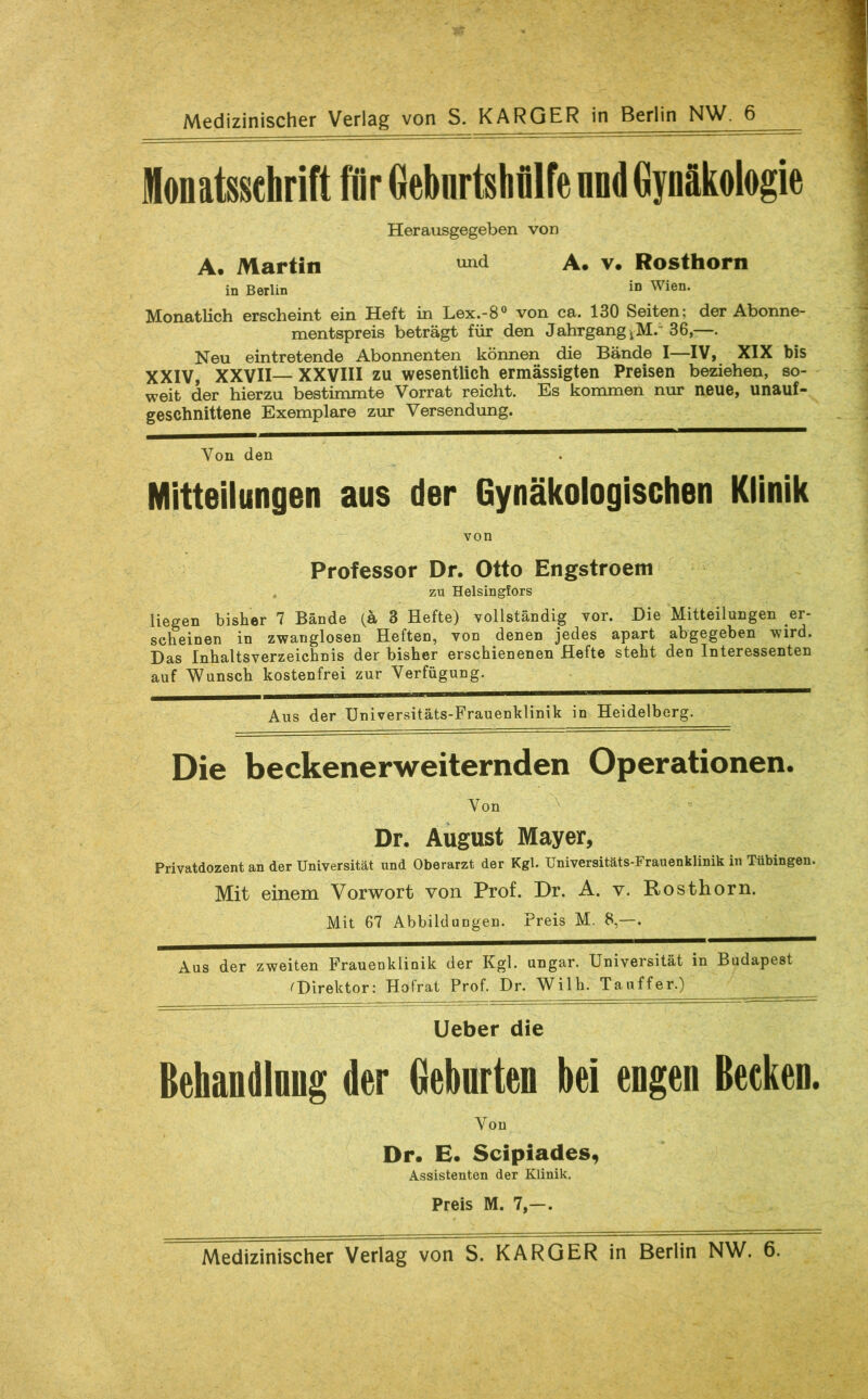 Medizinischer Verlag von S. KARGER in Berlin NW. 6 Herausgegeben von A. Martin A. v. Rosthorn in Berlin in Wien. Monatlich erscheint ein Heft in Lex.-8° von ca. 130 Seiten; der Abonne- mentspreis beträgt für den Jahrgang jM. 36,—. Neu eintretende Abonnenten können die Bände I—IV, XIX bis XXIV, XXVII— XXVIII zu wesentlich ermässigten Preisen beziehen, so- weit der hierzu bestimmte Vorrat reicht. Es kommen nur neue, unauf- geschnittene Exemplare zur Versendung. Von den Mitteilungen aus der Gynäkologischen Klinik von Professor Dr. Otto Engstroem ZU Helsinglors liegen bisher 7 Bände (ä 8 Hefte) vollständig vor. Die Mitteilungen er- scheinen in zwanglosen Heften, von denen jedes apart abgegeben wird. Das Inhaltsverzeichnis der bisher erschienenen Hefte steht den Interessenten auf Wunsch kostenfrei zur Verfügung. Aus der Universitäts-Frauenklinik in Heidelberg. Die beckenerweiternden Operationen. Von \ Dr. August Mayer, Privatdozent an der Universität und Oberarzt der Kgl. Universitäts-Frauenklinik in Tübingen. Mit einem Vorwort von Prof. Dr. A. v. Rosthorn. Mit 67 Abbildungen. Preis M. 8,—. Aus der zweiten Frauenklinik der Kgl. ungar. Universität in Budapest ^Direktor: Hofrat Prof. Dr. Wilh. Taiiffer.) lieber die Behandlnug der Geburten bei engen Becken. Von Dr. E. Scipiades, Assistenten der Klinik. Preis M. 7,—. Medizinischer Verlag von S. KARGER in Berlin NW. 6.