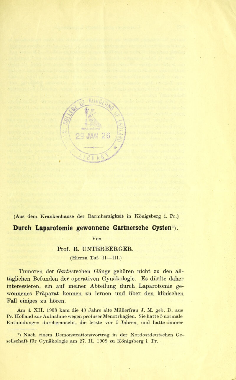 Durch Laparotomie gewonnene Gartnersehe Cysten^). Von Prof. R. UNTERBERGER. (Hierzu Taf. II—TU.) Tumoren der Gartner^Qh.Qn Gänge gehören nicht zu den all- täghchen Befunden der operativen Gynäkologie. Es dürfte daher interessieren, ein auf meiner Abteilung durch Laparotomie ge- wonnenes Präparat kennen zu lernen und über den klinischen Fall einiges zu hören. Am 4. XII. 1908 kam die 43 Jahre alte Müllerfrau J. M. geb. D. aus Pr. Holland zur Aufnahme wegen profuser Menorrhagien. Sie hatte 5 normale Entbindungen durchgemacht, die letzte vor 5 Jahren, und hatte dmmer Nach einem Demonstrationsvortrag in der Nordostdeutschen Ge- sellschaft für Gynäkologie am 27. II. 1909 zu Königsberg i. Pr.