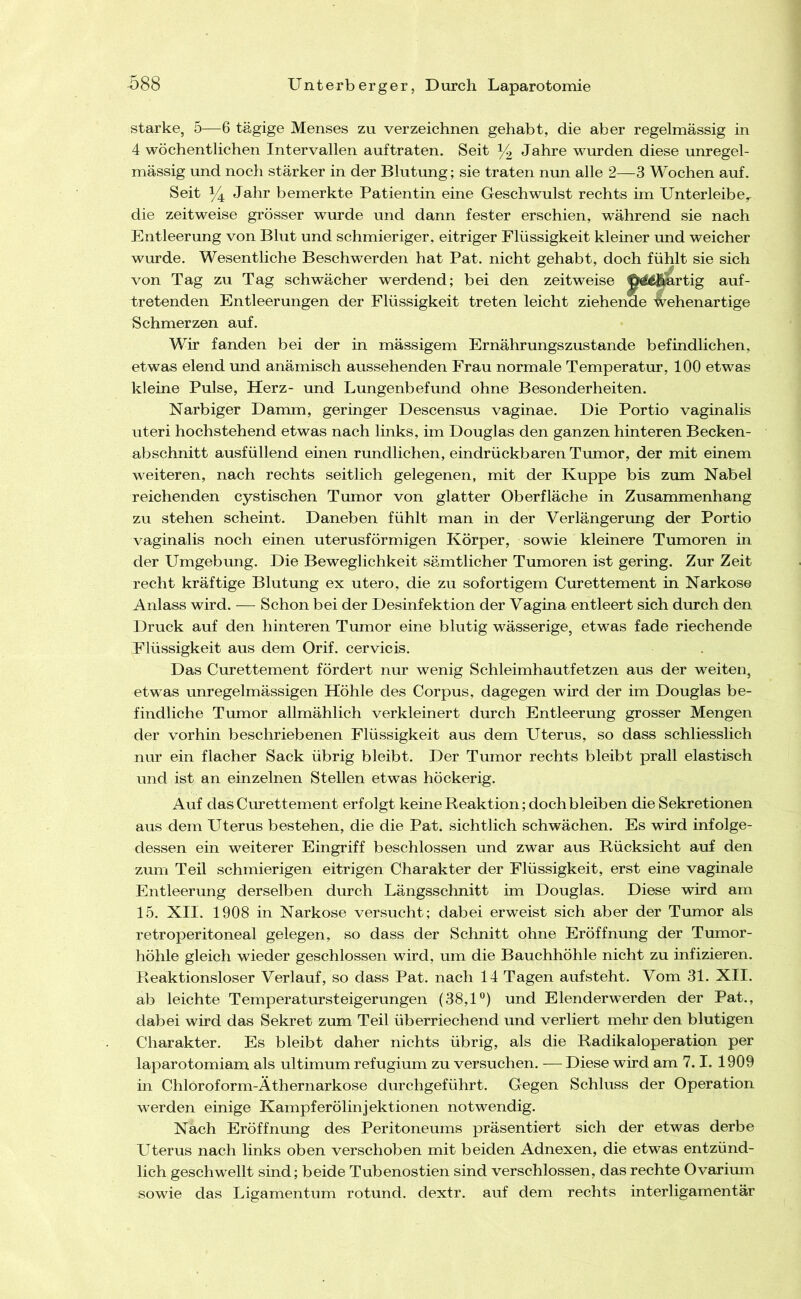 starke, 5—6 tägige Menses zu verzeichnen gehabt, die aber regelmässig in 4 wöchentlichen Intervallen auftraten. Seit 14 Jahre wurden diese unregel- mässig und noch stärker in der Blutimg; sie traten nun alle 2—3 Wochen auf. Seit Jahr bemerkte Patientin eine Geschwulst rechts im Unterleibe,, die zeitweise grösser wurde und dann fester erschien, während sie nach Entleerung von Blut und schmieriger, eitriger Flüssigkeit kleiner und weicher wurde. Wesentliche Beschwerden hat Pat. nicht gehabt, doch fühlt sie sich von Tag zu Tag schwächer werdend; bei den zeitweise 0^€|ii^rtig auf- tretenden Entleerungen der Flüssigkeit treten leicht ziehende Wehenartige Schmerzen auf. Wir fanden bei der in massigem Ernährungszustände befindlichen, etwas elend und anämisch aussehenden Frau normale Temperatur, 100 etwas kleine Pulse, Herz- und Lungenbefund ohne Besonderheiten. Narbiger Damm, geringer Descensus vaginae. Die Portio vaginalis Uteri hochstehend etwas nach links, im Douglas den ganzen hinteren Becken- abschnitt ausfüllend einen rundlichen, eindrückbaren Tumor, der mit einem weiteren, nach rechts seitlich gelegenen, mit der Kuppe bis zum Nabel reichenden cystischen Tumor von glatter Oberfläche in Zusammenhang zu stehen scheint. Daneben fühlt man in der Verlängerung der Portio vaginalis noch einen uterusförmigen Körper, sowie kleinere Tumoren in der Umgebung. Die Beweglichkeit sämtlicher Tumoren ist gering. Zur Zeit recht kräftige Blutung ex utero, die zu sofortigem Curettement in Narkose Anlass wird. — Schon bei der Desinfektion der Vagina entleert sich durch den Druck auf den hinteren Tumor eine blutig wässerige, etwas fade riechende Flüssigkeit aus dem Orif. cervicis. Das Curettement fördert nur wenig Schleimhautfetzen aus der weiten, etwas unregelmässigen Höhle des Corpus, dagegen wird der im Douglas be- findliche Tumor allmählich verkleinert durch Entleerung grosser Mengen der vorhin beschriebenen Flüssigkeit aus dem Uterus, so dass schliesslich nur ein flacher Sack übrig bleibt. Der Tumor rechts bleibt prall elastisch und ist an einzelnen Stellen etwas höckerig. Auf das Curettement erfolgt keine Reaktion; doch bleiben die Sekretionen aus dem Uterus bestehen, die die Pat. sichtlich schwächen. Es wird infolge- dessen ein weiterer Eingriff beschlossen und zwar aus Rücksicht auf den zum Teil schmierigen eitrigen Charakter der Flüssigkeit, erst eine vaginale Entleerung derselben durch Längsschnitt im Douglas. Diese wird am 15. XII. 1908 in Narkose versucht; dabei erweist sich aber der Tumor als retroperitoneal gelegen, so dass der Schnitt ohne Eröffnung der Tumor- höhle gleich wieder geschlossen wird, um die Bauchhöhle nicht zu infizieren. Reaktionsloser Verlauf, so dass Pat. nach 14 Tagen aufsteht. Vom 31. XII. ab leichte Temperatursteigerungen (38,1®) und Elenderwerden der Pat., dabei wird das Sekret zum Teil überriechend und verliert mehr den blutigen Charakter. Es bleibt daher nichts übrig, als die Radikaloperation per laparotomiam als ultimum refugium zu versuchen. — Diese wird am 7.1. 1909 in Chloroform-Äthernarkose durchgeführt. Gegen Schluss der Operation werden einige Kampferölinjektionen notwendig. Nach Eröffnung des Peritoneums präsentiert sich der etwas derbe Uterus nach links oben verschoben mit beiden Adnexen, die etwas entzünd- lich geschwellt sind; beide Tubenostien sind verschlossen, das rechte Ovarimn sowie das Ligamentum rotund. dextr. auf dem rechts interligamentär