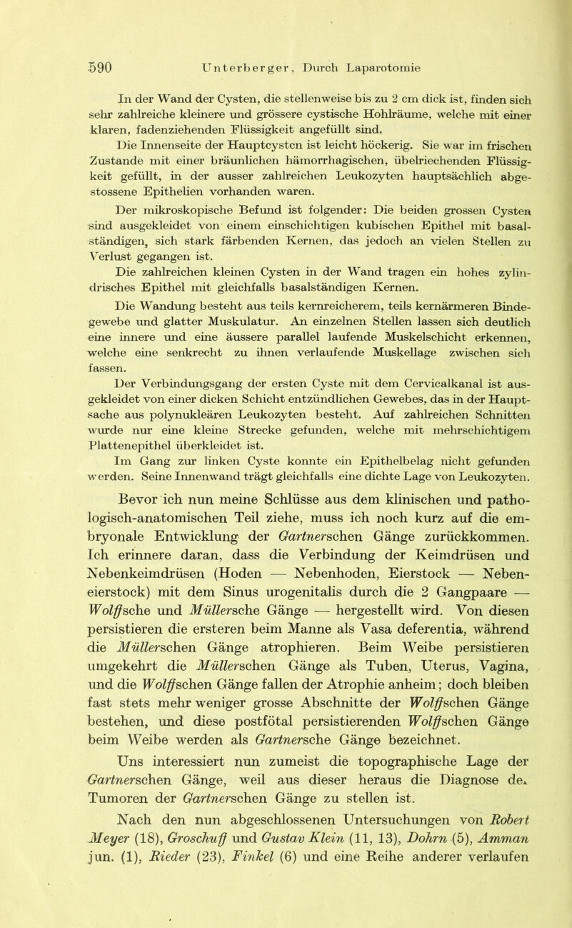 In der Wand der Cysten, die stellenweise bis zu 2 cm dick ist, finden sich sehr zahlreiche kleinere und grössere cystische Hohlräume, welche mit einer klaren, fadenziehenden Flüssigkeit angefüllt sind. Die Innenseite der Hauptcystcn ist leicht höckerig. Sie war im frischen Zustande mit einer bräunlichen hämorrhagischen, übelriechenden Flüssig- keit gefüllt, in der ausser zahlreichen Leukozyten hauptsächlich abge- stossene Epithelien vorhanden waren. Der mikroskopische Befund ist folgender: Die beiden grossen Cysten «ind ausgekleidet von einem einschichtigen kubischen Epithel mit basal- ständigen, sich stark färbenden Kernen, das jedoch an vielen Stellen zu Verlust gegangen ist. Die zahlreichen kleinen Cysten in der Wand tragen ein hohes zylin- drisches Epithel mit gleichfalls basalständigen Kernen. Die Wandung besteht aus teils kernreicherem, teils kernärmeren Binde- gewebe und glatter Muskulatur. An einzelnen Stellen lassen sich deutlich eine innere und eine äussere parallel laufende Muskelschicht erkennen, welche eine senkrecht zu ihnen verlaufende Muskellage zwischen sich fassen. Der Verbindungsgang der ersten Cyste mit dem Cervicalkanal ist aus- gekleidet von einer dicken Schicht entzündlichen Gewebes, das in der Haupt- sache aus polynukleären Leukozyten besteht. Auf zahlreichen Schnitten wurde nur eine kleine Strecke gefunden, welche mit mehrschichtigem Plattenepithel überkleidet ist. Im Gang zur linken Cyste konnte ein Epithelbelag nicht gefimden werden. Seine Innenwand trägt gleichfalls eine dichte Lage von Leukozyten. Bevor ich nun meine Schlüsse aus dem klinischen und patho- logisch-anatomischen Teil ziehe, muss ich noch kurz auf die em- bryonale Entwicklung der GartnemGh.Qn Gänge zurückkommen. Ich erinnere daran, dass die Verbindung der Keimdrüsen und Nebenkeimdrüsen (Hoden — Nebenhoden, Eierstock — Neben- eierstock) mit dem Sinus urogenitahs durch die 2 Gangpaare — IFoZ^sche und MüllemGh.Q Gänge — hergestellt wird. Von diesen persistieren die ersteren beim Manne als Vasa deferentia, während die Ifff/Zerschen Gänge atrophieren. Beim Weibe persistieren umgekehrt die ilfÄerschen Gänge als Tuben, Uterus, Vagina, und die TEoZ^schen Gänge fallen der Atrophie anheim; doch bleiben fast stets mehr weniger grosse Abschnitte der lEoZ^schen Gänge bestehen, und diese postfötal persistierenden Wolff^chen Gänge beim Weibe werden als Gartner^che Gänge bezeichnet. Uns interessiert nun zumeist die topographische Lage der Gartner^G\\en Gänge, weil aus dieser heraus die Diagnose dex Tumoren der Gartner^ch.en Gänge zu stellen ist. Nach den nun abgeschlossenen Untersuchungen von Robert Meyer (18), Groschuff und Gustav Klein (11, 13), Dohrn (5), Amman jun. (1), Rieder (23), Finhel (6) und eine Reihe anderer verlaufen