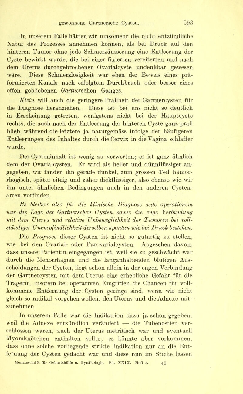 In unserem Falle hätten wir umsomehr die nicht entzündliche Natur des Prozesses annehmen können, als bei Druck auf den hinteren Tumor ohne jede Schmerzäusserung eine Entleerung der Cyste bewirkt wurde, die bei einer fixierten vereiterten und nach dem Uterus durchgebrochenen Ovarialcyste undenkbar gewesen wäre. Diese Schmerzlosigkeit war eben der Beweis eines prä- formierten Kanals nach erfolgtem Durchbruch oder besser eines offen gebliebenen Gartnersahen Ganges. Klein will auch die geringere Prallheit der Gartnercysten für die Diagnose heranziehen. Diese ist bei uns nicht so deutlich in Erscheinung getreten, wenigstens nicht bei der Hauptcyste rechts, die auch nach der Entleerung der hinteren Cyste ganz prall blieb, während die letztere ja naturgemäss infolge der häufigeren Entleerungen des Inhaltes durch die Cervix in die Vagina schlaffer wurde. Der Cysteninhalt ist wenig zu verwerten; er ist ganz ähnlich dem der Ovarialcysten. Er wird als heller und dünnflüssiger an- gegeben, wir fanden ihn gerade dunkel, zum grossen Teil hämor- rhagisch, später eitrig und zäher dickflüssiger, also ebenso wie wir ihn unter ähnlichen Bedingungen auch in den anderen Cysten- arten vorfinden. Es hleihen also für die klinische Diagnose ante operationem nur die Lage der Gärtner sehen Cysten sowie die enge Verbindung mit dem Uterus und relative Unbeweglichkeit der Tumoren bei voll- ständiger Unempfindlichkeit derselben spontan wie bei Druck bestehen. Die Prognose dieser Cysten ist nicht so gutartig zu stellen, wie bei den Ovarial- oder- Parovarialcysten. Abgesehen davon, dass unsere Patientin eingegangen ist, weil sie zu geschwächt war durch die Menorrhagien und die langanhaltenden blutigen Aus- scheidungen der Cysten, liegt schon allein in der engen Verbindung der Gartnercysten mit dem Uterus eine erhebliche Gefahr für die Trägerin, insofern bei operativen Eingriffen die Chancen für voll- kommene Entfernung der Cysten geringe sind, wenn wir nicht gleich so radikal vorgehen wollen, den Uterus und die Adnexe mit- zunehmen. In unserem Falle war die Indikation dazu ja schon gegeben, weil die Adnexe entzündlich verändert — die Tubenostien ver- schlossen waren, auch der Uterus metritisch war und eventuell Myomknötchen enthalten sollte; es könnte aber Vorkommen, dass ohne solche vorliegende strikte Indikation nur an die Ent- fernung der Cysten gedacht war und diese nun im Stiche lassen Monatsschrift für Geburtshülfe u. Gynäkologie. Bd. XXIX. Heft 5. 4Q