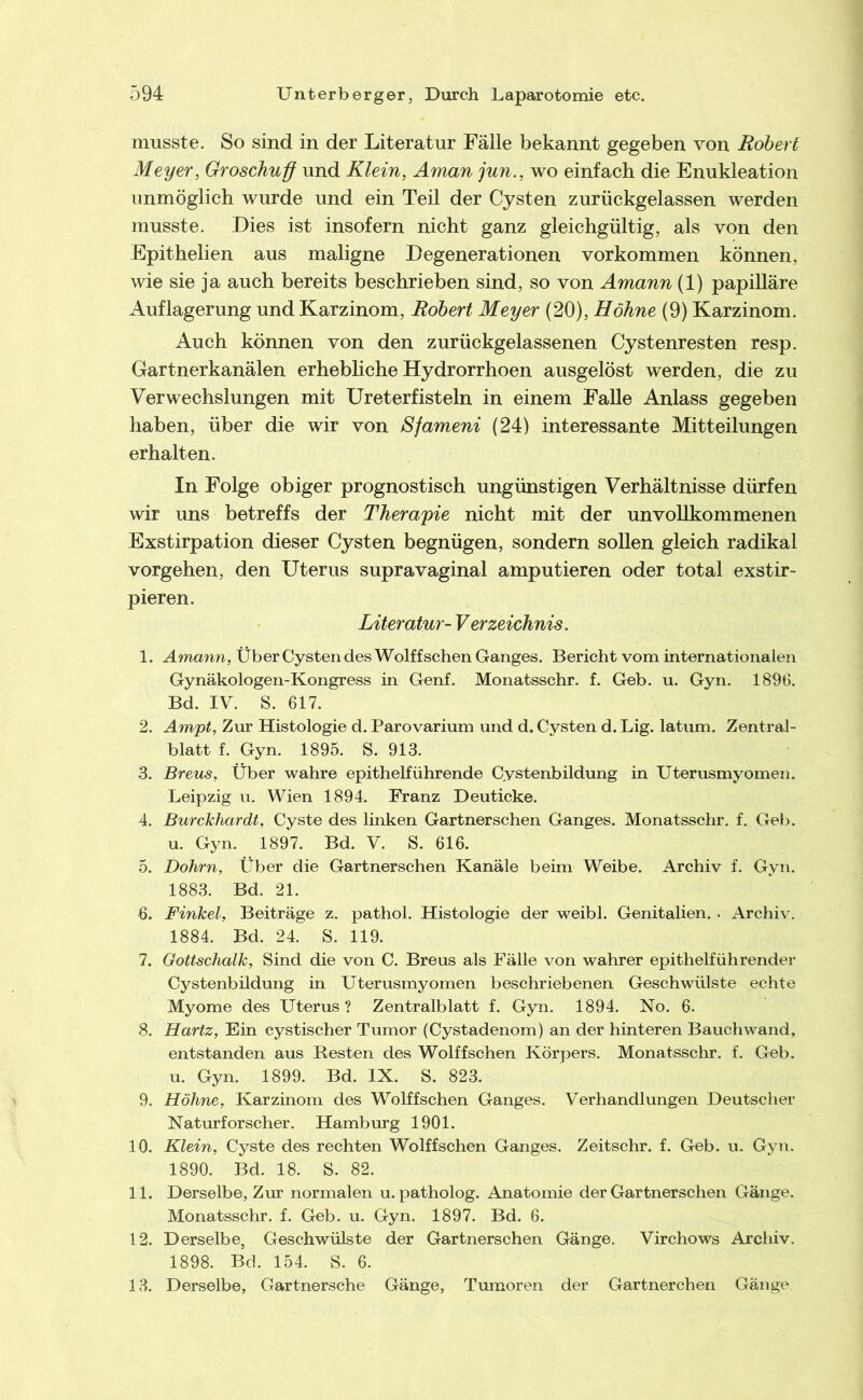 musste. So sind in der Literatur Fälle bekannt gegeben von Robert Meyer, Groschuff und Klein, Aman jun., wo einfach die Enukleation unmöglich wurde und ein Teil der Cysten zurückgelassen werden musste. Dies ist insofern nicht ganz gleichgültig, als von den Epitheilen aus maligne Degenerationen Vorkommen können, wie sie ja auch bereits beschrieben sind, so von Amann (1) papilläre Auflagerung und Karzinom, Robert Meyer (20), Höhne (9) Karzinom. Auch können von den zurückgelassenen Cystenresten resp. Gartnerkanälen erhebliche Hydrorrhoen ausgelöst werden, die zu Verwechslungen mit Ureterfisteln in einem Falle Anlass gegeben haben, über die wir von Sfameni (24) interessante Mitteilungen erhalten. In Folge obiger prognostisch ungünstigen Verhältnisse dürfen Avir uns betreffs der Therapie nicht mit der unvollkommenen Exstirpation dieser Cysten begnügen, sondern sollen gleich radikal Vorgehen, den Uterus supravaginal amputieren oder total exstir- pieren. Literatur- Verzeichnis. 1. Amann, Über Cysten des Wolffschen Ganges. Bericht vom internationalen Gynäkologen-Kongress in Genf. Monatsschr. f. Geb. u. Gyn. 1896, Bd. IV. S. 617. 2. Ampt, Zur Histologie d. Parovarium und d. Cysten d. Lig. latum. Zentral- blatt f. Gyn. 1895. S. 913. 3. Breus, Über wahre epithelführende Cystenbildung in Uterusmyomen. Leipzig u. Wien 1894. Franz Deuticke. 4. Burckhardt, Cyste des linken Gartnerschen Ganges. Monatsschr, f. Geb. u. Gyn. 1897. Bd. V. S. 616. 5. Dohrn, Über die Gartnerschen Kanäle beim Weibe. Archiv f. Gyn. 1883. Bd. 21. 6. Finkei, Beiträge z. pathol. Histologie der weibl. Genitalien. . Archiv. 1884. Bd. 24. S. 119. 7. Gottschalk, Sind die von C. Breus als Fälle von wahrer epithelführender Cystenbildung in Uterusmyomen beschriebenen Geschwülste echte Myome des Uterus? Zentralblatt f. Gyn. 1894. No. 6. 8. Hartz, Ein cystischer Tumor (Cystadenom) an der hinteren Bauchwand, entstanden aus Resten des Wolffschen Körpers. Monatsschr. f. Geb. u. Gyn. 1899. Bd. IX. S. 823. 9. Höhne, Karzinom des Wolffschen Ganges. Verhandlungen Deutscher Naturforscher. Hamburg 1901. 10. Klein, Cyste des rechten Wolffschen Ganges. Zeitschr. f. Geb, u. Gyn. 1890. Bd. 18. S. 82. 11. Derselbe, Zur normalen u. patholog. Anatomie der Gartnerschen Gänge. Monatsschr. f. Geb. u. Gyn. 1897. Bd. 6. 12. Derselbe, Geschwülste der Gartnerschen Gänge. Virchows Archiv. 1898. Bd. 154. S. 6. 13. Derselbe, Gartnersche Gänge, Tumoren der Gartnerchen Gänge