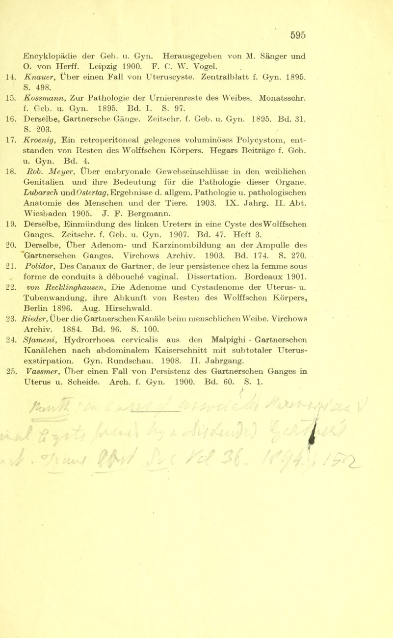 Encyklopädie der Geb. u. Gyn. Herausgegeben von M. Sänger und O. von Herff. Leipzig 1900. F. C. W. Vogel. 14. Knauer, Über einen Fall von Uteruscyste. Zentralblatt f. Gyn. 1895. S. 498. 15. Kossmann, Zur Pathologie der Urnierenreste des Weibes. Monatsschr. f. Geb. u. Gyn. 1895. Bd. I. S. 97. 16. Derselbe, Gartnersche Gänge. Zeitschr. f. Geb. u. Gyn. 1895. Bd. 31. S. 203. 17. Kroenig, Ein retroperitoneal gelegenes voluminöses Polycystom, ent- standen von Resten des Wölfischen Körpers. Hegars Beiträge f. Geb, u. Gyn. Bd. 4. 18. Roh. Meyer, Über embryonale Gewebseinschlüsse in den weiblichen Genitalien und ihre Bedeutung für die Pathologie dieser Organe. Lubarsch und Ergebnisse d. allgem. Pathologie u. pathologischen Anatomie des Menschen und der Tiere. 1903. IX. Jahrg. II. Abt. Wiesbaden 1905. J. F. Bergmann. 19. Derselbe, Einmündung des linken Ureters in eine Cyste desWolffschen Ganges. Zeitschr. f. Geb. u. Gyn. 1907. Bd. 47. Heft 3. 20. Derselbe, Über Adenom- und Karzinombildung an der Ampulle des Gartnerschen Ganges. Virchows Archiv. 1903. Bd. 174. S. 270. 21. Polidor, Des Canaux de Gärtner, de leur persistence chez la femme sous , forme de conduits ä debouche vaginal. Dissertation. Bordeaux 1901. 22. von Recklinghausen, Die Adenome und Cystadenome der Uterus- u. Tubenwandimg, ihre Abkunft von Resten des WoKfsehen Körpers, Berlin 1896. Aug. Hirschwald. 23. Rieder, Über die Gartnerschen Kanäle beim menschlichen Weibe. Virchows Archiv. 1884. Bd. 96. S. 100. 24. Sfameni, Hydrorrhoea cervicalis aus den Malpighi - Gartnerschen Kanälchen nach abdominalem Kaiserschnitt mit subtotaler Uterus- exstirpation. Gyn. Rundschau. 1908. II. Jahrgang. 25. Vassmer, Über einen Fall von Persistenz des Gartnerschen Ganges in Uterus u. Scheide. Arch. f. Gyn. 1900. Bd. 60. S. 1. l n I: