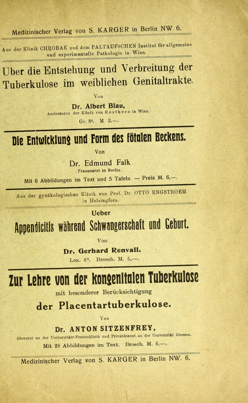 Aas der Klinik CH^OBAK and dem PALTAÜFSCHEN lostitat für allgemeine und experimentelle Pathologie in Wien. Uber die Entstehung und Verbreitung der Tuberkulose im weiblichen Genitaltrakte. ^ Von Dr. Albert Blau, Assistenten der Klinik von R o s th o r n in Wien. Gr. 80. M 3.—. Die EnMklunD und Form des fötalen Beckens. Von Dr. Edmund Falk Frauenarzt in Berlin. Mit 6 Abbildungen im Text und 5 Tafeln. — Preis M. 6,—. Aus der gynäkologischen Klinik von Prof. Dr. OTTO ENGSTROEM in Helsingfors. Ueber AppenW wäM Sdiwanseiscliaft onil (ebuit. Von Dr. Gerhard Renvall. Lex. 8®. Brosch. M. 5,—. ZDF Lehre von der konienitolen Tuberkulose mit besonderer Berücksichtigung der Placentartuberkulose. Von Dr. ANTON SITZENFREY, Oberarzt, an der Universitäts-Frauenklinik und Privatdozent an der Universität Giessen. Mit 28 Abbildungen im Text. Brosch. M. 6.—.