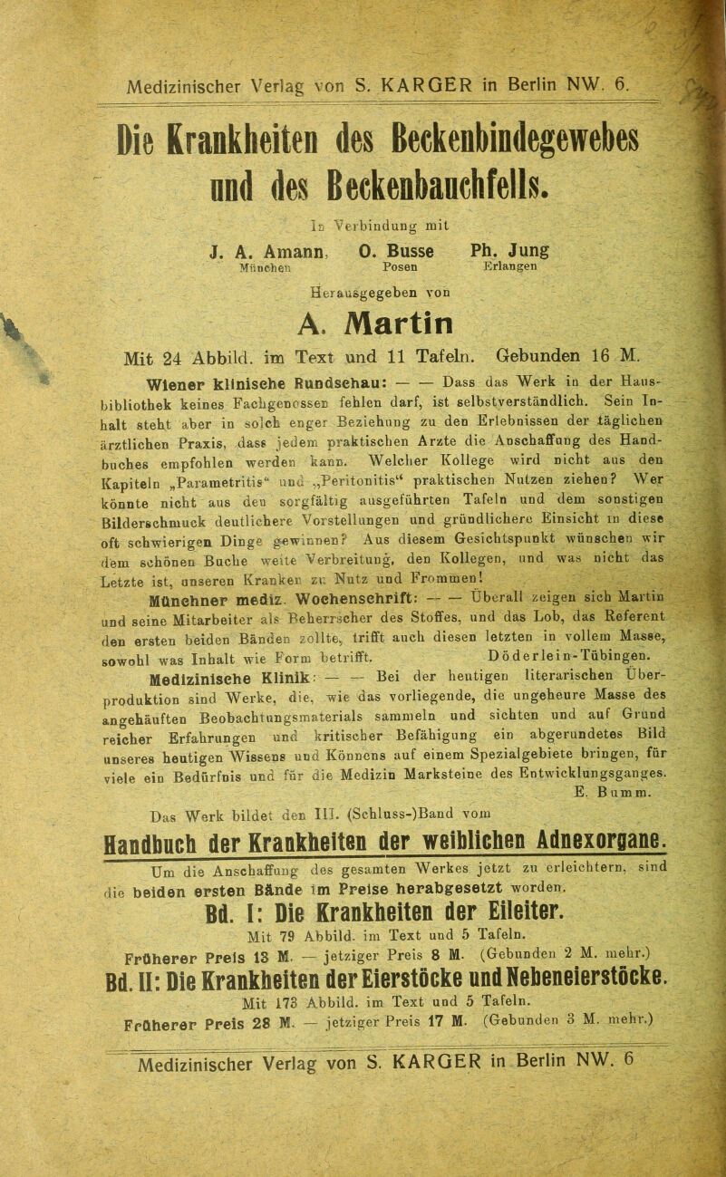 Die Krankheiten des ßeckenbindegewebes nnd des Beckenbanehfells. In Verbindung mit J. A. Amann, 0. Busse Ph. Jung München Posen Erlangen Herausgegeben yon A. Martin Mit 24 Abbild, im Text und 11 Tafeln. Gebunden 16 M. Wiener klinische Rundschau: Dass das Werk in der Hans- bibliothek keines Facbgenossen fehlen darf, ist selbstverständlich. Sein In- halt steht aber in solch enger Beziehung zu den Erlebnissen der täglichen ärztlichen Praxis, dass jedem praktischen Arzte die Anschaffung des Hand- buches empfohlen werden kann. Welcher Kollege wird nicht aus den Kapiteln „Parametritis^ und „Peritonitis“ praktischen Nutzen ziehen? Wer könnte nicht aus den sorgfältig ausgeführten Tafeln und dem sonstigen ßilderschmuck deutlichere Vorstellungen und gründlichere Einsicht in diese oft schwierigen Dinge gewinnen? Aus diesem Gesichtspunkt wünschen wir dem schönen Buche weite Verbreitung, den Kollegen, und was nicht das Letzte ist, unseren Kranken zu Nutz und Frominenl Münchner mediz. Wochenschrift: Überall zeigen sich Martin und seine Mitarbeiter als^ Beherrscher des Stoffes, und das Lob, das Referent den ersten beiden Bänden zollte, trifft auch diesen letzten in yollem Masse, sowohl was Inhalt wie Form betrifft. Döderlein-Tübingen. Medizinische Klinik r — — Bei der heutigen literarischen Über- produktion sind Werke, die, wie das vorliegende, die ungeheure Masse des angehäuften Beobachtnngsmaterials sammeln und sichten und auf Grund reicher Erfahrungen und kritischer Befähigung ein abgerundetes Bild unseres heutigen Wissens und Könnens auf einem Spezialgebiete bringen, für viele ein Bedürfnis und für die Medizin Marksteine des Entwicklungsganges. E. Bumm. Das Werk bildet den HI. (Schluss-)Band vom Handhttch der Krankheiten der weiblichen Adnexorpane. Um die Anschaffang des gesamten Werkes jetzt zu erleichtern, sind die beiden ersten Bände im Preise herabgesetzt worden. Bd. I: Die Krankheiten der Eileiter. Mit 79 Abbild, im Text und 5 Tafeln. Früherer Preis IS M. — jetziger Preis 8 M. (Gebunden 2 M. mehr.) Bd. II: Die Krankheiten der Eierstöcke undNeheneierstöcke. Mit 178 Abbild, im. Text und 5 Tafeln. Früherer Preis 28 M. — jetziger Preis 17 M. (Gebunden 3 M. mehr.)