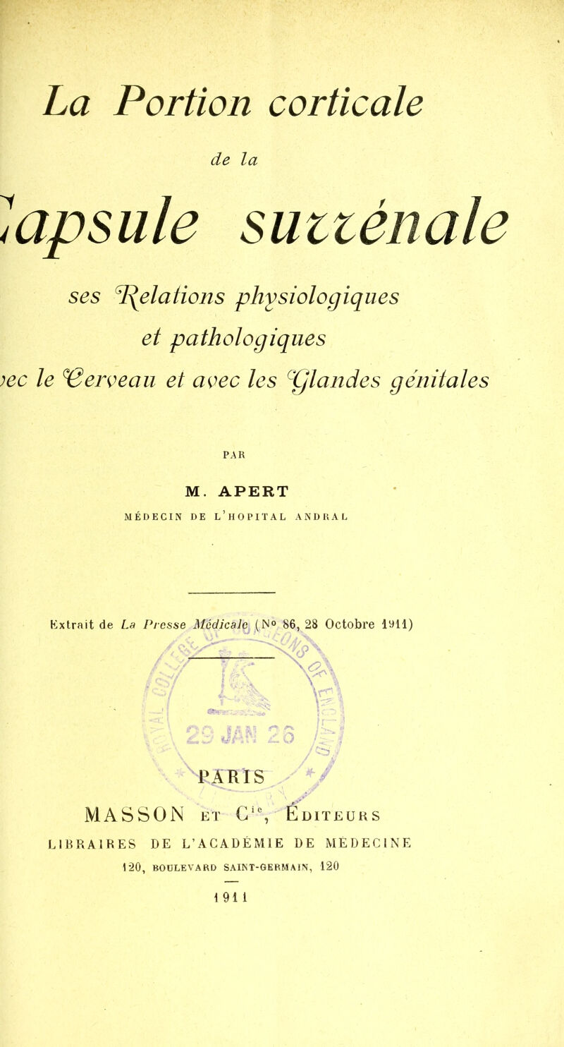 de la ^^apsule sütténale ses 'Relations physiologiques et pathologiques lec le ‘Cerveau et avec les pjlandes génitales PAR M. APERT MEDECIN DE L HOPITAL ANDRAL Extrait de La Presse Médicale (N° 86, 28 Octobre lyll) PARIS MASSON ET C‘% Éditeurs LIBRAIRES DE L’ACADÉMIE DE MEDECINE 120, BOULEVARD SAINT-GERMAIN, 120 191 1