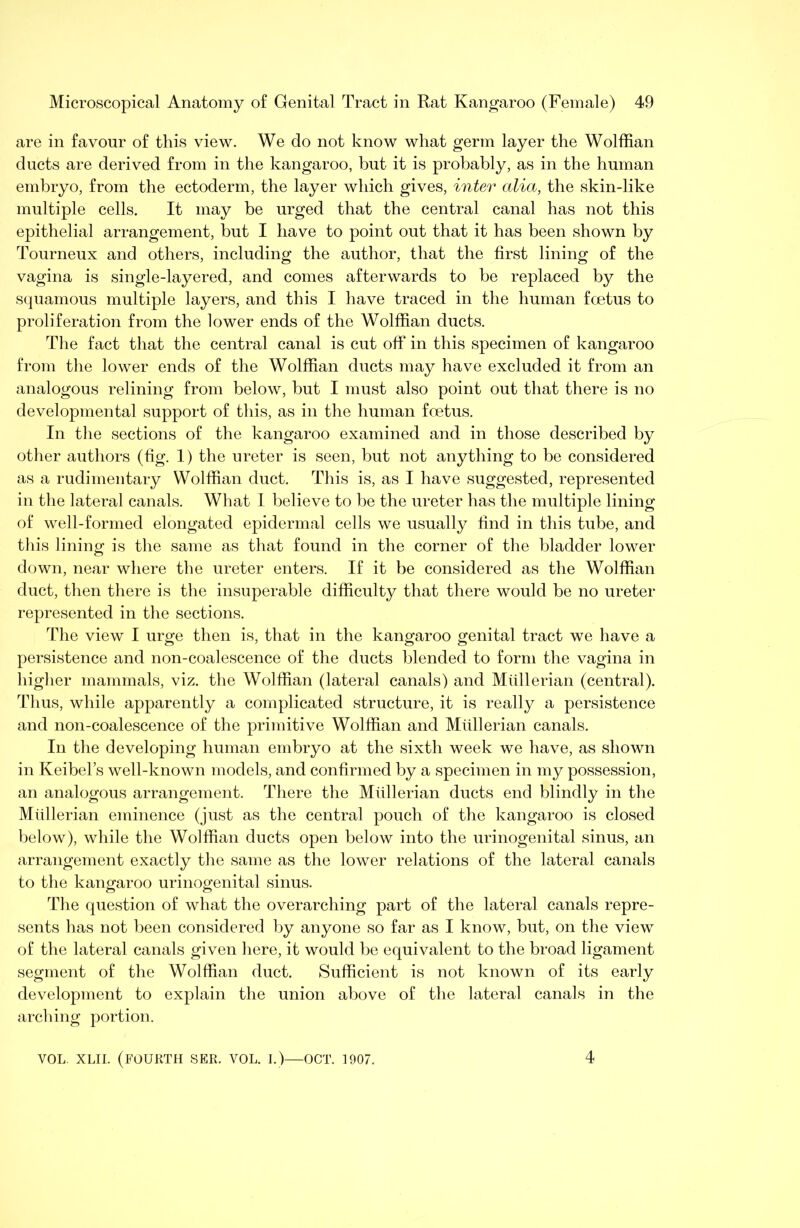 are in favour of this view. We do not know what germ layer the Wolffian ducts are derived from in the kangaroo, but it is probably, as in the human embryo, from the ectoderm, the layer which gives, inter alia, the skin-like multiple cells. It may be urged that the central canal has not this epithelial arrangement, but I have to point out that it has been shown by Tourneux and others, including the author, that the first lining of the vagina is single-layered, and comes afterwards to be replaced by the squamous multiple layers, and this I have traced in the human foetus to proliferation from the lower ends of the Wolffian ducts. The fact that the central canal is cut off in this specimen of kangaroo from the lower ends of the Wolffian ducts may have excluded it from an analogous relining from below, but I must also point out that there is no developmental support of this, as in the human foetus. In the sections of the kangaroo examined and in those described by other authors (tig. I) the ureter is seen, but not anything to be considered as a rudimentary Wolffian duct. This is, as I have suggested, represented in the lateral canals. What I believe to be the ureter has the multiple lining of well-formed elongated epidermal cells we usually find in this tube, and this lining is the same as that found in the corner of the bladder lower down, near where the ureter enters. If it be considered as the Wolffian duct, then there is the insuperable difficulty that there would be no ureter represented in the sections. The view I urge then is, that in the kangaroo genital tract we have a persistence and non-coalescence of the ducts blended to form the vagina in higher mammals, viz. the Wolffian (lateral canals) and Mullerian (central). Thus, while apparently a complicated structure, it is really a persistence and non-coalescence of the primitive Wolffian and Mullerian canals. In the developing human embryo at the sixth week we have, as shown in KeibeFs well-known models, and confirmed by a specimen in my possession, an analogous arrangement. There the Mullerian ducts end blindly in the Mullerian eminence (just as the central pouch of the kangaroo is closed below), while the Wolffian ducts open below into the urinogenital sinus, an arrangement exactly the same as the lower relations of the lateral canals to the kangaroo urinogenital sinus. The question of what the overarching part of the lateral canals repre- sents has not been considered by anyone so far as I know, but, on the view of the lateral canals given here, it would be equivalent to the broad ligament segment of the Wolffian duct. Sufficient is not known of its early development to explain the union above of the lateral canals in the arcliing portion. VOL. XLII. (fourth SER. VOL. I.)—OCT. 1907. 4